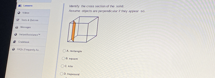 Lessons Identify the cross section of the solid.
Videas Assume objects are perpendicular if they appear so.
Tests & Quizzes
Messages
InstantAssistance'
Gradebook
FAQs (Frequently As A. rectangle
B. square
C. kite
D. trapezoid