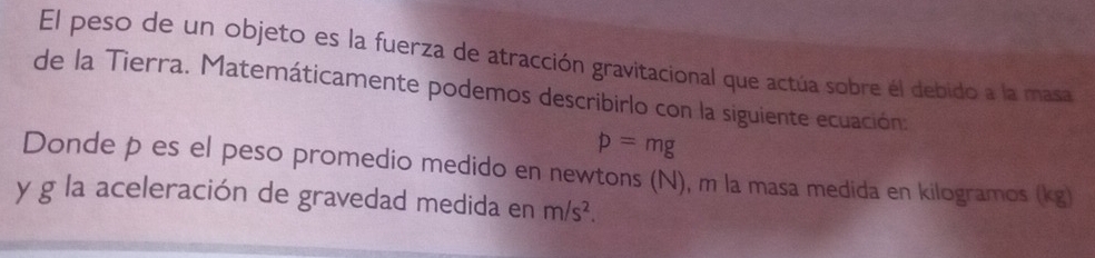 El peso de un objeto es la fuerza de atracción gravitacional que actúa sobre él debido a la masa 
de la Tierra. Matemáticamente podemos describirlo con la siguiente ecuación:
p=mg
Donde pões el peso promedio medido en newtons (N), m la masa medida en kilogramos (kg) 
y g la aceleración de gravedad medida en m/s^2.