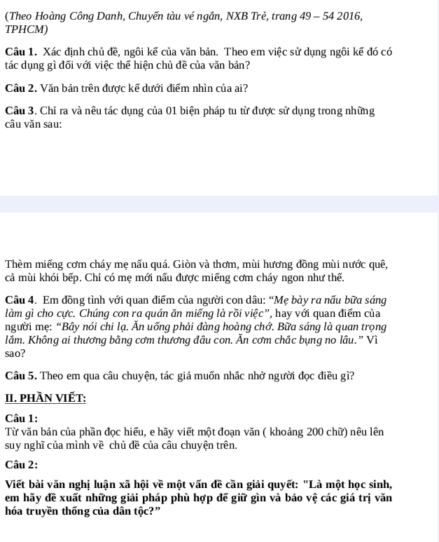 (Theo Hoàng Công Danh, Chuyến tàu vé ngắn, NXB Trẻ, trang 49 - 54 2016,
TPHCM)
Câu 1. Xác định chủ đề, ngôi kể của văn bản. Theo em việc sử dụng ngôi kế đó có
tác dụng gì đối với việc thể hiện chủ đề của văn bản?
Cầu 2. Văn bản trên được kế dưới điểm nhìn của ai?
Câu 3. Chỉ ra và nêu tác dụng của 01 biện pháp tu từ được sử dụng trong những
câu văn sau:
Thèm miếng cơm cháy mẹ nấu quá. Giòn và thơm, mùi hương đồng mùi nước quê,
cả mùi khói bếp. Chỉ có mẹ mới nấu được miếng cơm cháy ngon như thế.
Câu 4. Em đồng tình với quan điểm của người con dâu: “Mẹ bày ra nấu bữa sáng
làm gì cho cực. Chúng con ra quán ăn miếng là rồi việc”, hay với quan điểm của
người mẹ: “Bây nói chi lạ. Ăn uống phải đàng hoàng chớ. Bữa sáng là quan trọng
lằm. Không ai thương bằng cơm thương đâu con. Ăn cơm chắc bụng no lâu.” Vì
sao?
Câu 5. Theo em qua câu chuyện, tác giả muốn nhắc nhở người đọc điều gì?
II. phầN VIếT:
Câu 1:
Từ văn bản của phần đọc hiểu, e hãy viết một đoạn văn ( khoảng 200 chữ) nêu lên
suy nghĩ của mình về chủ đề của câu chuyện trên.
Câu 2:
Viết bài văn nghị luận xã hội về một vấn đề cần giải quyết: "Là một học sinh,
em hãy đề xuất những giải pháp phù hợp đế giữ gìn và bảo vệ các giá trị văn
hóa truyền thống của dân tộc?”