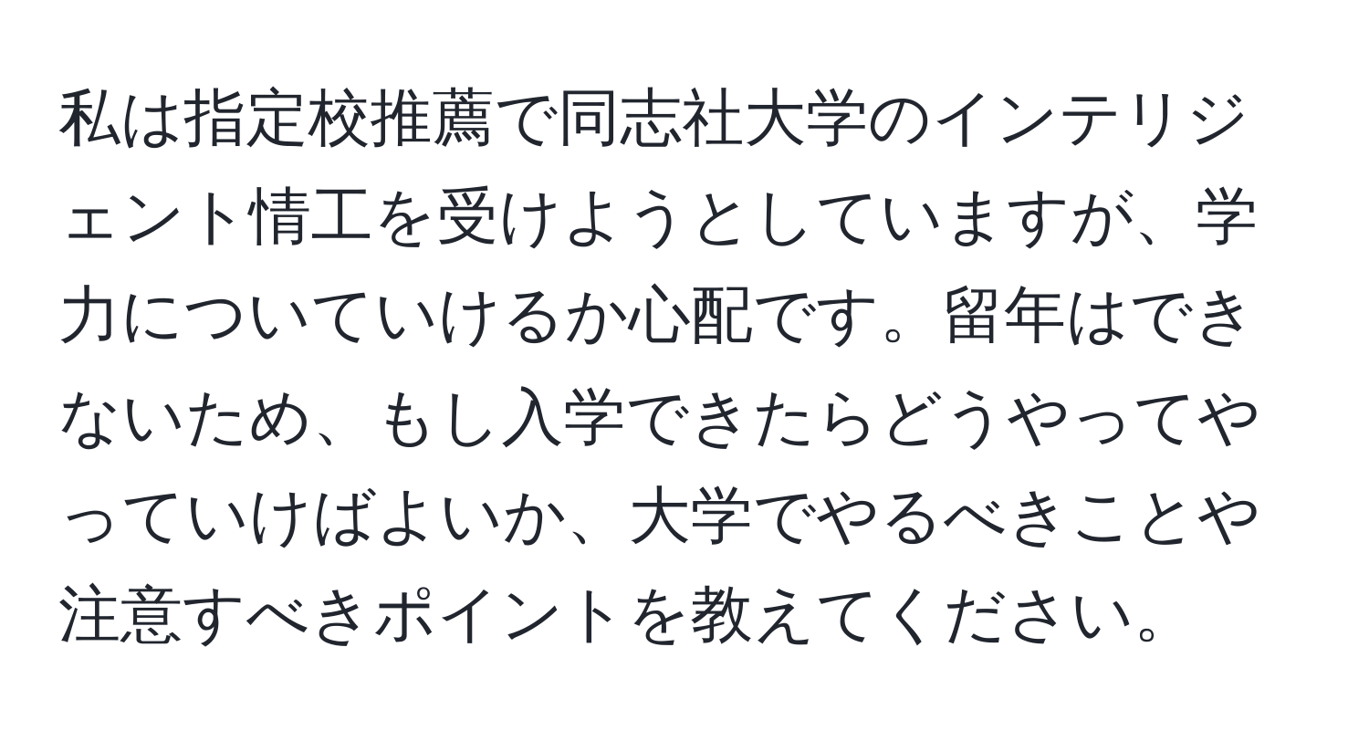 私は指定校推薦で同志社大学のインテリジェント情工を受けようとしていますが、学力についていけるか心配です。留年はできないため、もし入学できたらどうやってやっていけばよいか、大学でやるべきことや注意すべきポイントを教えてください。