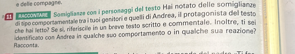 delle compagne. 
o 1 RACCONTARE Somiglianze con i personaggi del testo Hai notato delle somiglianze 
di tipo comportamentale tra i tuoi genitori e quelli di Andrea, il protagonista del testo 
che hai letto? Se sì, riferiscile in un breve testo scritto e commentale. Inoltre, ti sei 
identificato con Andrea in qualche suo comportamento o in qualche sua reazione? 
Racconta.