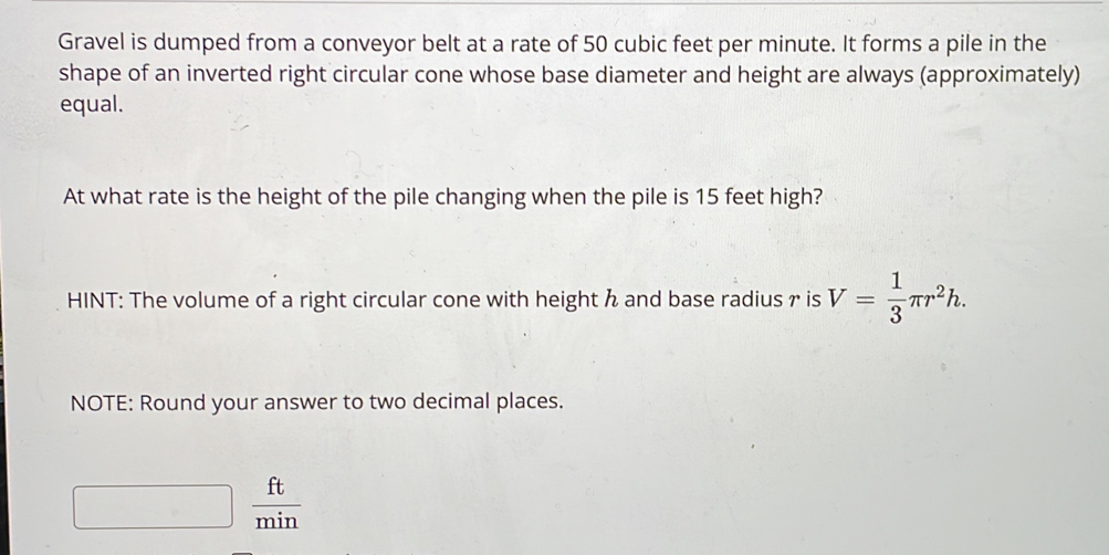 Gravel is dumped from a conveyor belt at a rate of 50 cubic feet per minute. It forms a pile in the 
shape of an inverted right circular cone whose base diameter and height are always (approximately) 
equal. 
At what rate is the height of the pile changing when the pile is 15 feet high? 
HINT: The volume of a right circular cone with height h and base radius r is V= 1/3 π r^2h. 
NOTE: Round your answer to two decimal places.
 ft/min 