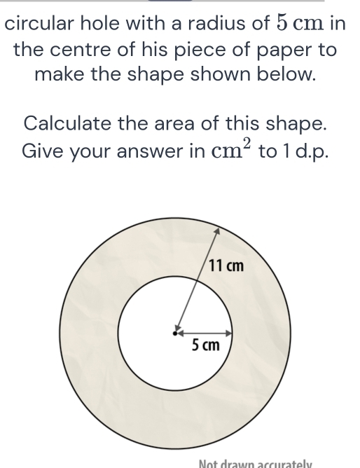 circular hole with a radius of 5 cm in 
the centre of his piece of paper to 
make the shape shown below. 
Calculate the area of this shape. 
Give your answer in cm^2 to 1 d.p. 
Not drawn accurately