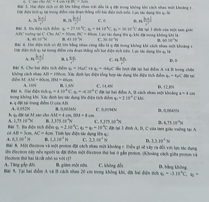 sao cho AC=4cmvallC=3cm
Bài 2, Hai điện tích có độ lớu bằng nhau trải dầu là q đặt trong không khi cách nhau một khoảng r.
Đặt điện tích q, lại trung điểm của đoạn thắng nổi bai điện tích trên. Lực táo dụng lên q, là:
A, 2kfrac |v_1q_1|r^2 B. 2kfrac |q_1q_2|r^2 C. 0 D. 8k,frac |y_1y_2|r^2
ài 3. Ba điện tích điểm q_1=27.10^-C,q_1=64.10^-C.q_3=10.10^(-7)C đột tại 3 đính của một tam giác
ABC vuờng tại C. Cho AC=30cm;BC=40cm Lực tác dụng lên qy khi đặ trong không khí là :
A. 40.10^(-3)N D. 45.10^(-3)N C. 30.10^(-3)N 60.10^3N
D.
Hài 4. Hai điện tích có độ lớn bằng nhau cùng dầu là q đặt trong không khi cách nhau một khoàng r.
Dặt điện tích qs tại trung điểm của đoạn thắng nổi hai điện tích trên. Lực tác dụng lên qỷ là:
A. 8kfrac |q_1q_2|r^2 B、 k frac q_1q_1r^1 C. 4kfrac q_1q_2r^2 D. 0
HM 5. Cho hai điện tích điểm q_1=16mu C và q_1=-64mu C lần lượt đặt lại hai điễm A và B trong chân
không cách nhau AB=100cm Xác định lực điện tổng hợp tác dụng lên điện tích điểm q_0=4mu C đại lại
điễm M: AM=60cm,BM=40cm.
A. 16N B. 1,6N C. 14,4N D. 12.8N
Bài 6. Hai điện tích q_1=4.10^(-8)C,q_2=-1.10^(-8)C đặt tại hai điểm A, B cách nhau một khoảng a=4cm
trong không khí, Xác định lực tác dụng lên điện tích điểm q_a=2.10^(-9) C khi:
M   Q đặt tại trung điểm O của AB.
A. 0,052N B.0,0036N C. 0,0194 N D. 0,0045N
b. qa đột tại M sao cho AM=4cm,BM=8cm
A. 1.75.10^(-4)N B. 3,375.10^(-4)N C. 5,375.10^(-4)N
D. 6,75.10^(-4)N
Bài 7. Ba điện tích điểm q_1=2.10^(-8)C,q_2=q_3=10^(-8)C đật tại 3 đình A, B, C của tam giác vuởng tại A
có AB=3cm,AC=4cm. Tính lực điện tác dụng lên qự:
A. 0,3.10^(-3)N B. 1,3.10^3N C. 2,3,10^3N D. 3.3.10^(-3)N
Hài 8. Một électron và một proton đặt cách nhau một khoảng r. Điều gi sẽ xây ra đổi với lực tác dụng
lên électron này nều người ta đặt thêm một êlectron thử hai ở gần proton. (Khoáng cách giữa proton và
Electron thứ hai là rắt nhỏ so với r)?
A. Tăng gắp đời, B. giám một nữa. C. không đổi
D. bảng không.
Bài 9. Tại hai điểm A và B cách nhau 20 cm trong không khi, đặ hai điện tích q_1=-3.10^(-6)C,q_1=