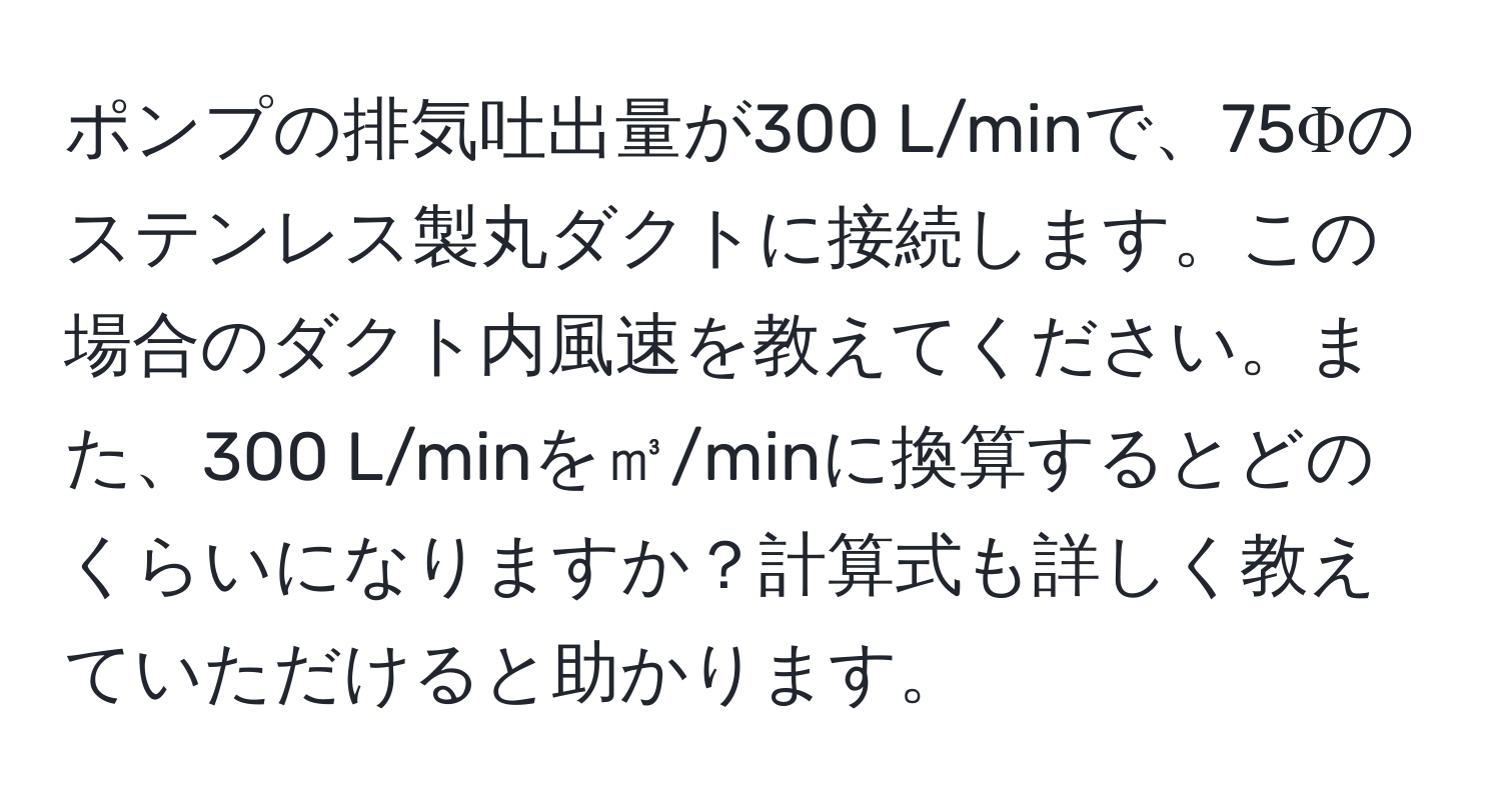 ポンプの排気吐出量が300 L/minで、75Φのステンレス製丸ダクトに接続します。この場合のダクト内風速を教えてください。また、300 L/minを㎥/minに換算するとどのくらいになりますか？計算式も詳しく教えていただけると助かります。