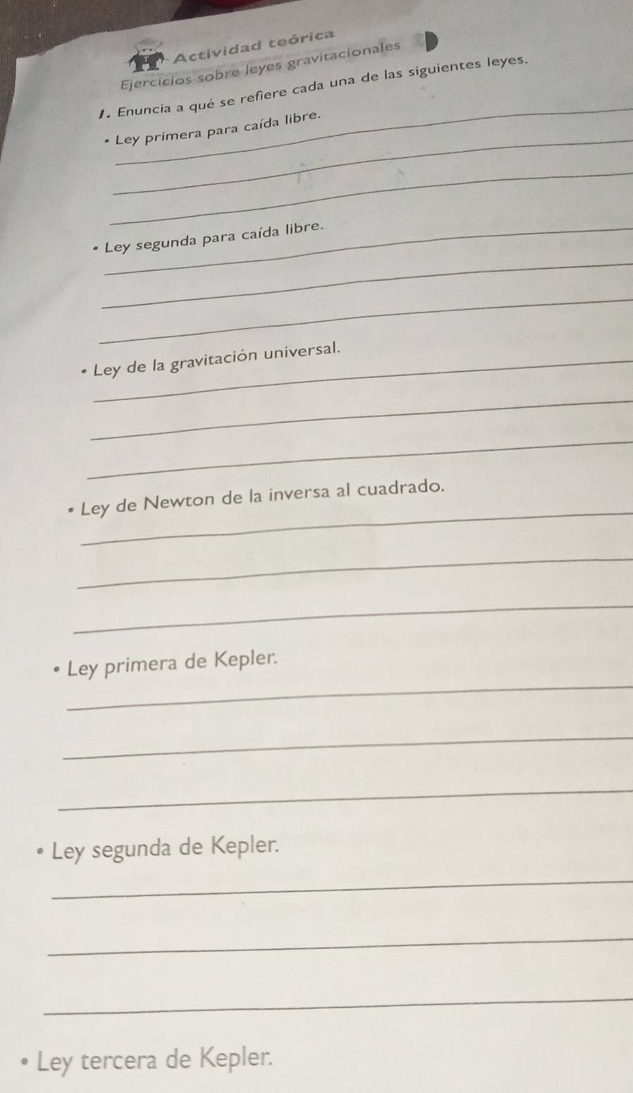 Actividad teórica 
Ejercicios sobre leyes gravitacionales 
_ 
Enuncia a qué se refiere cada una de las siguientes leyes. 
_ 
* Ley primera para caída libre. 
_ 
_ 
Ley segunda para caída libre. 
_ 
Ley de la gravitación universal. 
_ 
_ 
_ 
Ley de Newton de la inversa al cuadrado. 
_ 
_ 
_ 
Ley primera de Kepler. 
_ 
_ 
Ley segunda de Kepler. 
_ 
_ 
_ 
Ley tercera de Kepler.