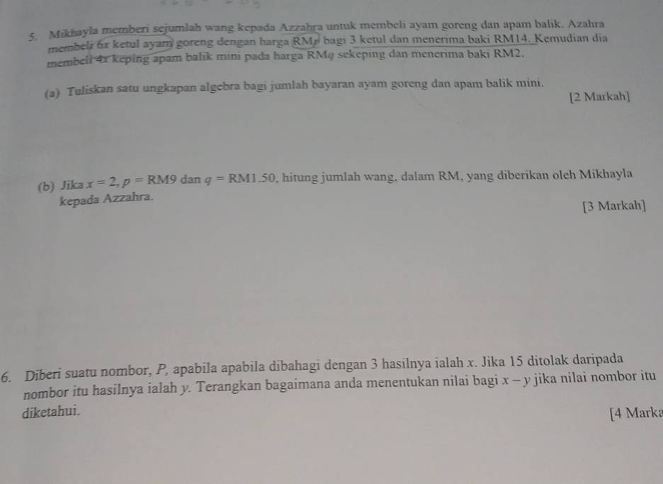 Mikhayla memberi sejumlah wang kepada Azzahra untuk membeli ayam goreng dan apam balik. Azahra 
membeli 6x ketul ayam goreng dengan harga RMr bagi 3 ketul dan menerima baki RM14. Kemudian dia 
membeli 4x keping apam balik mini pada harga RMq sekeping dan menerima baki RM2. 
(a) Tuliskan satu ungkapan algebra bagi jumlah bayaran ayam goreng dan apam balik mini. 
[2 Markah] 
(b) Jika x=2, p=RM9 dar 1 q=RM1.50 , hitung jumlah wang, dalam RM, yang diberikan olch Mikhayla 
kepada Azzahra. 
[3 Markah] 
6. Diberi suatu nombor, P, apabila apabila dibahagi dengan 3 hasilnya ialah x. Jika 15 ditolak daripada 
nombor itu hasilnya ialah y. Terangkan bagaimana anda menentukan nilai bagi x-y jika nilai nombor itu 
diketahui. 
[4 Marka