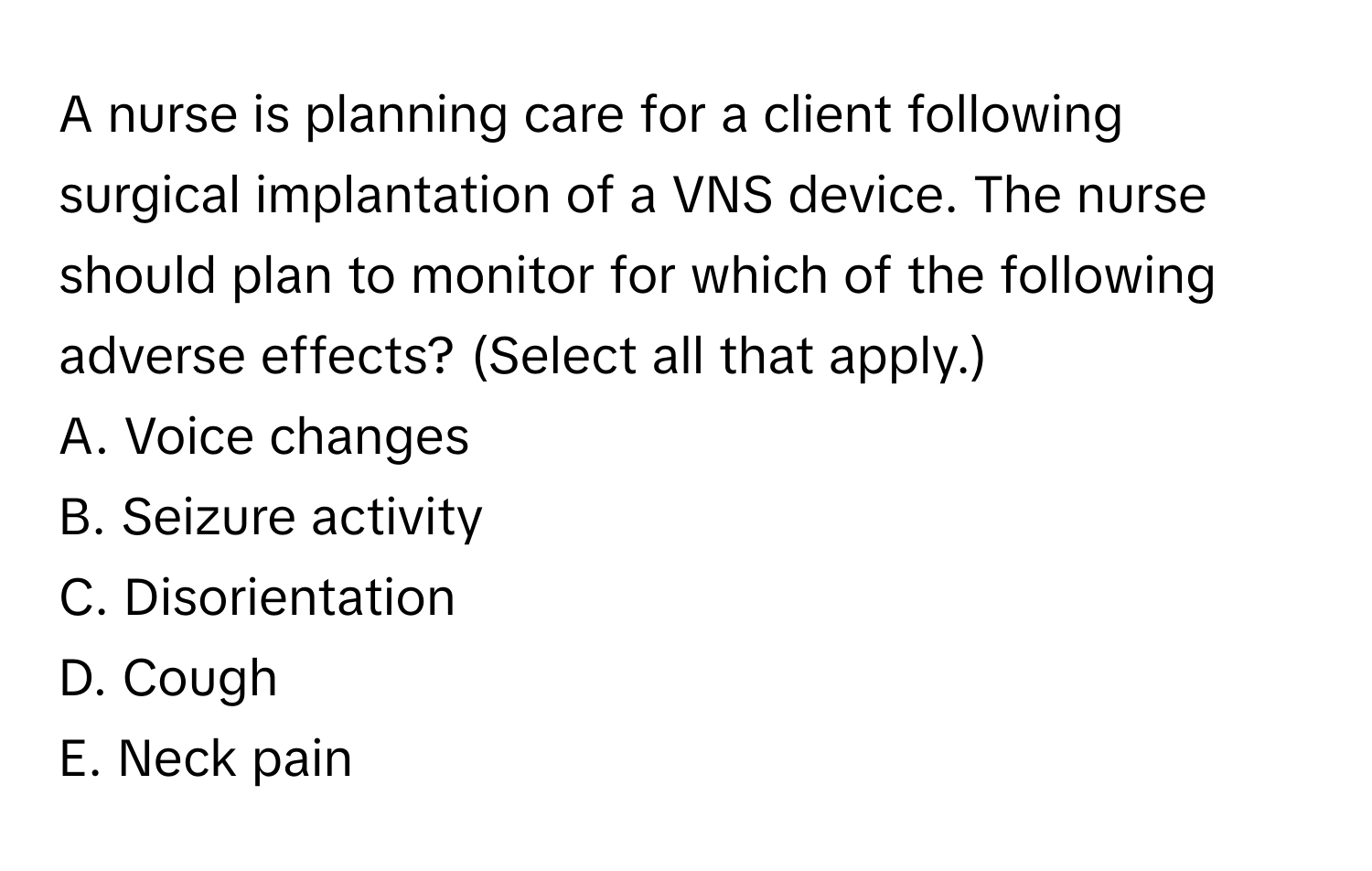 A nurse is planning care for a client following surgical implantation of a VNS device. The nurse should plan to monitor for which of the following adverse effects? (Select all that apply.)

A. Voice changes 
B. Seizure activity 
C. Disorientation 
D. Cough 
E. Neck pain