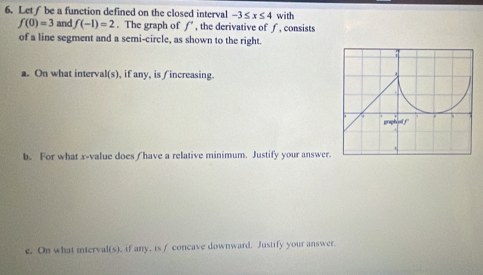 Let∫ be a function defined on the closed interval -3≤ x≤ 4 with
f(0)=3 and f(-1)=2. The graph of f' , the derivative of ∫, consists 
of a line segment and a semi-circle, as shown to the right. 
a. On what interval(s), if any, is ∫increasing. 
b. For what x -value does ( have a relative minimum. Justify your answer 
e. On what interval(s), if any, is / concave downward. Justify your answer.