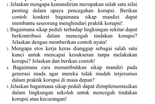 Jelaskan mengapa kemandirian merupakan salah satu nilai 
penting dalam upaya pencegahan korupsi. Berikan 
contoh konkret bagaimana sikap mandiri dapat 
membantu seseorang menghindari praktik korupsi! 
2. Bagaimana sikap peduli terhadap lingkungan sekitar dapat 
berkontribusi dalam mencegah tindakan korupsi? 
Jelaskan dengan memberikan contoh nyata! 
3. Mengapa etos kerja keras dianggap sebagai salah satu 
kunci untuk mencapai kesuksesan tanpa melakukan 
korupsi? Jelaskan dan berikan contoh! 
4. Bagaimana cara menumbuhkan sikap mandiri pada 
generasi muda agar mereka tidak mudah terjerumus 
dalam praktik korupsi di masa depan? 
5. Jelaskan bagaimana sikap peduli dapat diimplementasikan 
dalam lingkungan sekolah untuk mencegah tindakan 
korupsi atau kecurangan!