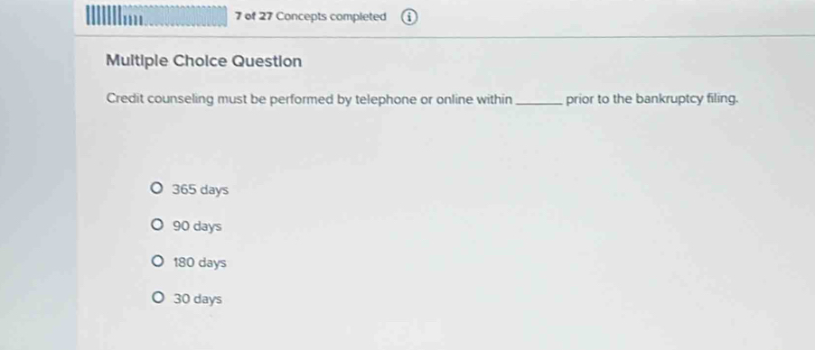 of 27 Concepts completed
Multiple Choice Question
Credit counseling must be performed by telephone or online within _prior to the bankruptcy filing.
365 days
90 days
180 days
30 days