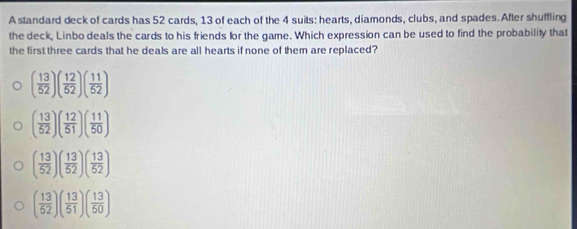 A standard deck of cards has 52 cards, 13 of each of the 4 suits: hearts, diamonds, clubs, and spades.After shuffling
the deck, Linbo deals the cards to his friends for the game. Which expression can be used to find the probability that
the first three cards that he deals are all hearts if none of them are replaced?
( 13/52 )( 12/52 )( 11/52 )
( 13/52 )( 12/51 )( 11/50 )
( 13/52 )( 13/52 )( 13/52 )
( 13/52 )( 13/51 )( 13/50 )