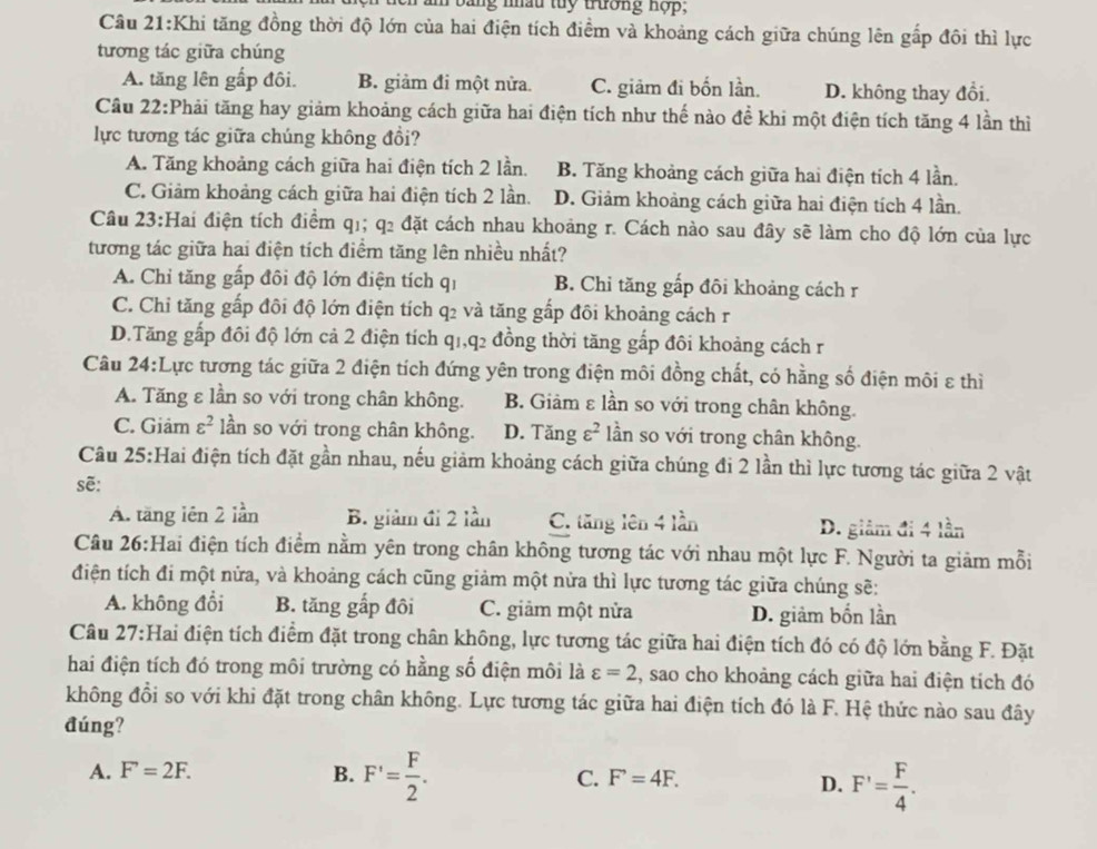 Dng nấu tuy trường hợp,
Câu 21:Khi tăng đồng thời độ lớn của hai điện tích điểm và khoảng cách giữa chúng lên gấp đôi thì lực
tương tác giữa chúng
A. tăng lên gấp đôi. B. giảm đi một nửa. C. giảm đi bốn lần. D. không thay đổi.
Cầu 22:Phải tăng hay giảm khoảng cách giữa hai điện tích như thế nào đề khi một điện tích tăng 4 lần thì
lực tương tác giữa chúng không đồi?
A. Tăng khoảng cách giữa hai điện tích 2 lần. B. Tăng khoảng cách giữa hai điện tích 4 lần.
C. Giảm khoảng cách giữa hai điện tích 2 lần. D. Giảm khoảng cách giữa hai điện tích 4 lần.
Câu 23:Hai điện tích điểm q1; q2 đặt cách nhau khoảng r. Cách nào sau đây sẽ làm cho độ lớn của lực
tương tác giữa hai điện tích điểm tăng lên nhiều nhất?
A. Chỉ tăng gấp đôi độ lớn điện tích qi B. Chỉ tăng gấp đôi khoảng cách r
C. Chỉ tăng gấp đôi độ lớn điện tích q2 và tăng gấp đôi khoảng cách r
D.Tăng gấp đôi độ lớn cả 2 điện tích q1,q2 đồng thời tăng gấp đôi khoảng cách r
Câu 24:Lực tương tác giữa 2 điện tích đứng yên trong điện môi đồng chất, có hằng số điện môi ε thì
A. Tăng ε lần so với trong chân không. B. Giảm ε lần so với trong chân không.
C. Giảm varepsilon^2 lần so với trong chân không. D. Tangvarepsilon^2 lần so với trong chân không.
Câu 25:Hai điện tích đặt gần nhau, nếu giảm khoảng cách giữa chúng đi 2 lần thì lực tương tác giữa 2 vật
sẽ:
A. tăng lên 2 lần B. giảm đi 2 lần C. tăng lên 4 lần D. giảm đi 4 lần
Câu 26:Hai điện tích điểm nằm yên trong chân không tương tác với nhau một lực F. Người ta giảm mỗi
điện tích đi một nửa, và khoảng cách cũng giảm một nửa thì lực tương tác giữa chúng sẽ:
A. không đổi B. tăng gắp đôi C. giảm một nửa D. giảm bốn lần
Câu 27:Hai điện tích điểm đặt trong chân không, lực tương tác giữa hai điện tích đó có độ lớn bằng F. Đặt
hai điện tích đó trong môi trường có hằng số điện môi là varepsilon =2 , sao cho khoảng cách giữa hai điện tích đó
không đồi so với khi đặt trong chân không. Lực tương tác giữa hai điện tích đó là F. Hệ thức nào sau đây
đúng?
A. F=2F. B. F'= F/2 . C. F'=4F.
D. F'= F/4 .