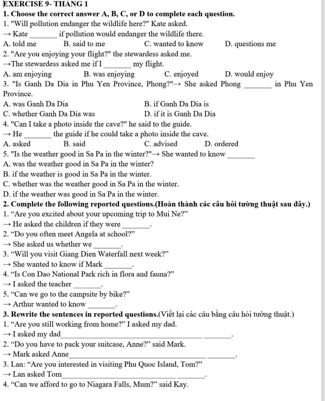 EXERCISE 9- THÁNG 1
1. Choose the correct answer A, B, C, or D to complete each question.
1. "Will pollution endanger the wildlife here?" Kate asked.
→ Kate_ if pollution would endanger the wildlife there.
A. told me B. said to me C. wanted to know D. questions me
2. "Are you enjoying your flight?" the stewardess asked me.
→The stewardess asked me if I _my flight.
A. am enjoying B. was enjoying C. enjoyed D. would enjoy
3. "Is Ganh Da Dia in Phu Yen Province, Phong?"→ She asked Phong _in Phu Yen
Province.
A. was Ganh Da Dia B. if Ganh Da Dia is
C. whether Ganh Da Dia was D. if it is Ganh Da Dia
4. "Can I take a photo inside the cave?" he said to the guide.
→ He_ the guide if he could take a photo inside the cave.
A. asked B. said C. advised D. ordered
5. "Is the weather good in Sa Pa in the winter?"→ She wanted to know_
A. was the weather good in Sa Pa in the winter?
B. if the weather is good in Sa Pa in the winter.
C. whether was the weather good in Sa Pa in the winter.
D. if the weather was good in Sa Pa in the winter.
2. Complete the following reported questions.(Hoàn thành các câu hỏi tường thuật sau đây.)
1. “Are you excited about your upcoming trip to Mui Ne?”
→ He asked the children if they were _.
2. “Do you often meet Angela at school?”
→ She asked us whether we _.
3. “Will you visit Giang Dien Waterfall next week?”
→ She wanted to know if Mark _.
4. “Is Con Dao National Park rich in flora and fauna?”
→ I asked the teacher _.
5. “Can we go to the campsite by bike?”
→ Arthur wanted to know _.
3. Rewrite the sentences in reported questions.(Viết lại các câu bằng câu hỏi tường thuật.)
1. “Are you still working from home?” I asked my dad.
→ I asked my dad_
.
2. “Do you have to pack your suitcase, Anne?” said Mark.
→ Mark asked Anne_
·
3. Lan: “Are you interested in visiting Phu Quoc Island, Tom?”
→ Lan asked Tom_
.
4. “Can we afford to go to Niagara Falls, Mum?” said Kay.