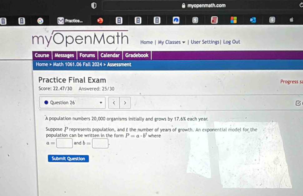 myopenmath.com 
Practice... B^(myOpenMath Home | My Classes ▼ | User Settings| Log Out 
Course Messages Forums Calendar Gradebook 
Home > Math 1061.06 Fall 2024 > Assessment 
Practice Final Exam Progress s 
Score: 22.47/30 Answered: 25/30 
Question 26 < 
A population numbers  20,000 organisms initially and grows by 17.6% each year. 
Suppose P represents population, and t the number of years of growth. An exponential model for the 
population can be written in the form P=a· b^t) where
a=□ and b=□. 
Submit Question