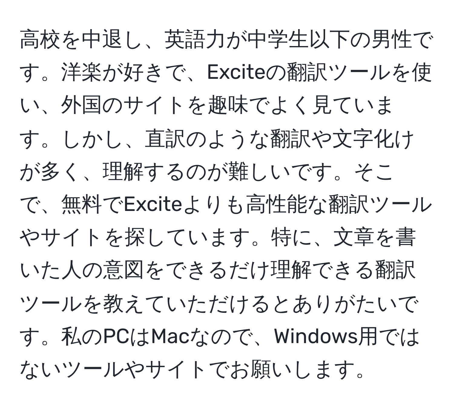 高校を中退し、英語力が中学生以下の男性です。洋楽が好きで、Exciteの翻訳ツールを使い、外国のサイトを趣味でよく見ています。しかし、直訳のような翻訳や文字化けが多く、理解するのが難しいです。そこで、無料でExciteよりも高性能な翻訳ツールやサイトを探しています。特に、文章を書いた人の意図をできるだけ理解できる翻訳ツールを教えていただけるとありがたいです。私のPCはMacなので、Windows用ではないツールやサイトでお願いします。