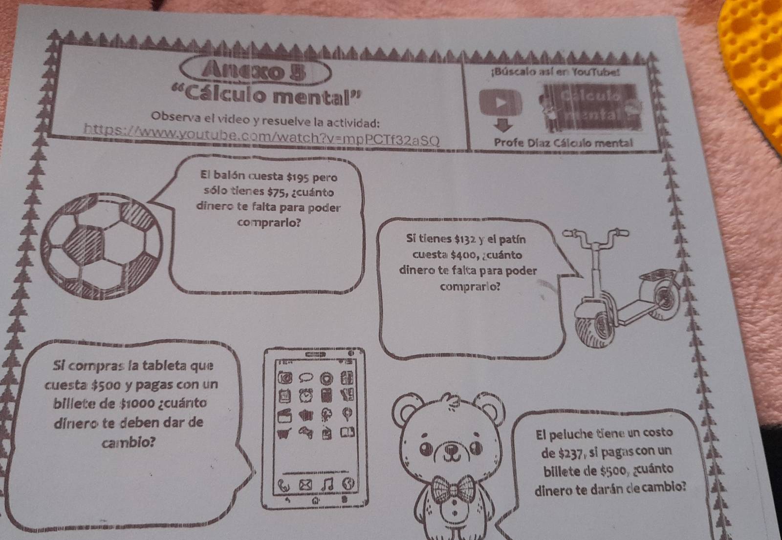 Anexo 5 ;Búscalo así en YouTube! 
«Cálculo mental” Iculo 
Observa el video y resuelve la actividad: 
ental 
https://www.youtube.com/watch?v=mpPCTf32aSQ 
Profe Díaz Cálculo mental 
El balón cuesta $195 pero 
sólo tienes $75, ¿cuánto 
dinero te falta para poder 
comprario? 
Si tienes $132 y el patín 
cuesta $400, ¿cuánto 
dinero te falta para poder 
comprarlo? 

Si compras la tableta que 
cuesta $500 y pagas con un 
billete de $1000 ¿cuánto 
dinero te deben dar de 
cambio? El peluche tiene un costo 
de $237, si pagas con un 
billete de $500, cuánto 
dinero te darán de cambio?