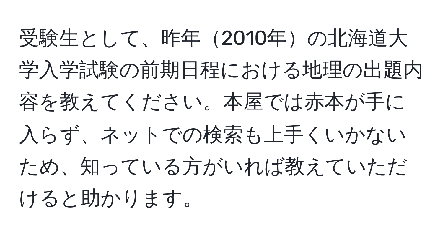 受験生として、昨年2010年の北海道大学入学試験の前期日程における地理の出題内容を教えてください。本屋では赤本が手に入らず、ネットでの検索も上手くいかないため、知っている方がいれば教えていただけると助かります。