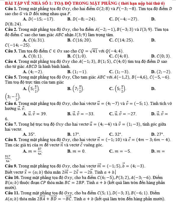 BÀI TẠP VÊ NHÀ SÓ 1: TOẠ ĐỌ TRONG MẠT PHẢNG ( thời hạn nộp bài thứ 6)
Câu 1. Trong mặt phẳng tọa độ Oxy, cho hai điểm G(2;8) và F(-3;-8). Tìm tọa độ điểm D
sao cho G và D đổi xứng nhau qua F.
A. D(-15;-17). B. D(-8;-24). C. D(-4;-27). D.
D(8;24).
Cầu 2. Trong mặt phẳng tọa độ Oxy, cho ba điểm A(-2;-1),B(-3;3) và I(3;9). Tìm tọa
độ điểm C sao cho tam giác ABC nhận I(3;9) làm trọng tâm.
A. C(6;31). B. C(16;20). C. C(14;25). D.
C(-14;-25).
Câu 3. Tìm tọa độ điểm C∈ Ox sao cho CQ=sqrt(41) với Q(-4;4).
A. C(0;1). B. C(1;0). C. C(4;0). D. C(0;3).
Câu 4. Trong mặt phẳng toạ độ Oxy cho A(-1;3),B(1;5),C(4;0) tìm toạ độ điểm D sao
cho tứ giác ABCD là hình bình hành.
A. (4;-2). B. (1;-1). C. (1;-3). D. (2;-2).
Câu 5. Trong mặt phẳng tọa độ Oxy, Cho tam giác ABC với A(-1,2),B(-4,6),C(-5,-6).
Tìm toạ độ trực tâm của tam giác
A. (5; 5/2 ). B. (7; 3/2 ). C. (5; 3/2 ). D.
(3;- 1/2 ).
Câu 6. Trong mặt phẳng tọa độ Oxy, cho hai véctơ vector u=(4;-7) và vector v=(-5;1). Tính tích vô
hướng vector u.vector v.
A. vector u.vector v=39. B. vector u.vector v=-33. C. vector u.vector v=-27. D. vector u.vector v=
6.
Câu 7. Trong hệ trục toạ độ Oxy cho hai vectơ vector u=(4;-4) và vector v=(1;-3) , tính góc giữa
hai vecto.
A. 35°. B. 17°. C. 32°. D. 27°.
Câu 8. Trong mặt phẳng tọa độ Oxy, cho hai véctơ vector n=(-1;10) và vector c=(4m-3;6m-4).
Tìm các giá trị của m để vectơ vector n và vectơ vector c vuông góc.
A. m= 37/56 . B. m=0. C. m=-5. D. m=
 317/56 .
Câu 9. Trong mặt phẳng tọa độ Oxy, cho hai vectơ vector m=(-1;5),vector b=(4;-3).
Biết vectơ vector x=(a;b) thỏa mãn 2vector m-2vector x=-2vector b. Tính a+b.|
Câu 10. Trong mặt phẳng tọa độ Oxy, cho ba điểm C(6;-5),P(3;2),A(-3;-6). Điểm
B(a;b) thuộc đoạn CP thỏa mãn BC=2BP. Tính a+b (kết quả làm tròn đển hàng phần
mười).
Cầu 11. Trong mặt phẳng tọa độ Oxy, cho ba điểm C(5;1),D(-3;3),B(-6;1) Điểm
A(a;b) thỏa mãn 2vector BA+vector BD=-vector BC. Tinh a+b (kết quả làm tròn đển hàng phần mười).