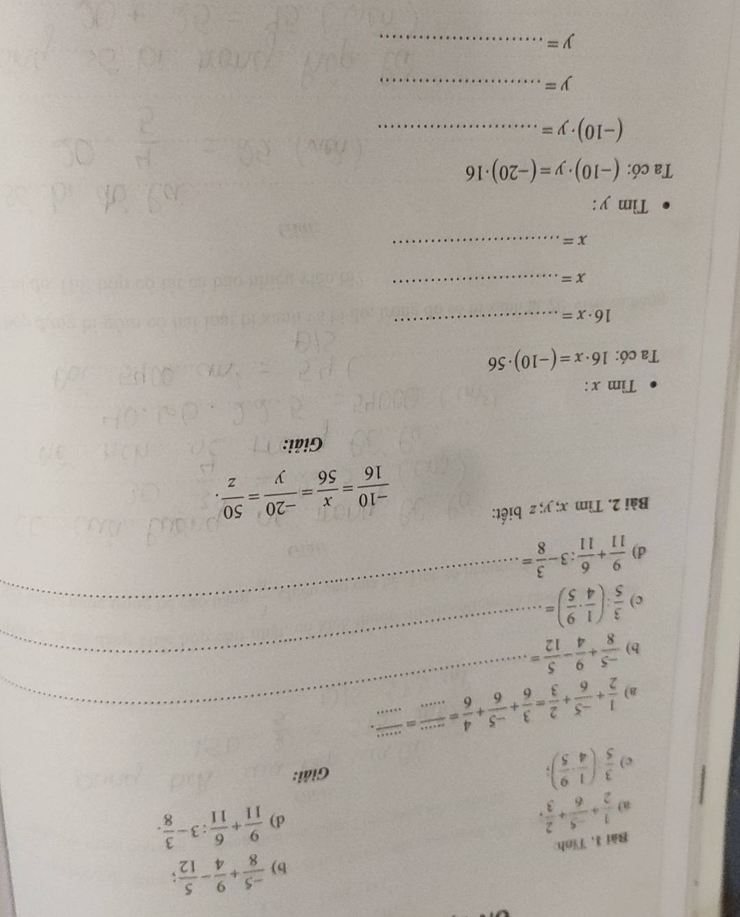  (-5)/8 + 9/4 - 5/12 ; 
Bài 1, Tỉnh: 
a)  1/2 + (-5)/6 + 2/3 , 
d)  9/11 + 6/11 :3- 3/8 . 
c)  3/5 ( 1/4 ·  9/5 ); 
Giải: 
a)  1/2 + (-5)/6 + 2/3 = 3/6 + (-5)/6 + 4/6 = (...)/... = (...)/... . __ 
b)  (-5)/8 + 9/4 - 5/12 = _ 
c)  3/5 :( 1/4 ·  9/5 )= _ 
d)  9/11 + 6/11 :3- 3/8 =
Bài 2. Tìm x; y; z biết:
 (-10)/16 = x/56 = (-20)/y = 50/z . 
Giải: 
Tìm x : 
Ta có: 16· x=(-10)· 56
16· x=
_
x=
_
x=
_ 
Tìm y : 
Ta có: (-10)· y=(-20)· 16
_ (-10)· y=
y= _
y= _