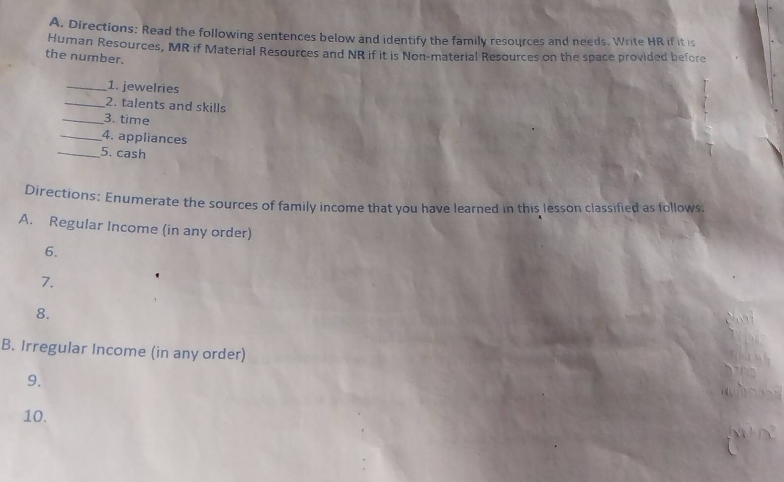 Directions: Read the following sentences below and identify the family resources and needs. Write HR if it is 
Human Resources, MR if Material Resources and NR if it is Non-material Resources on the space provided before 
the number. 
_1. jewelries 
_2. talents and skills 
_3. time 
_4. appliances 
_5. cash 
Directions: Enumerate the sources of family income that you have learned in this lesson classified as follows: 
A. Regular Income (in any order) 
6. 
7. 
8. 
B. Irregular Income (in any order) 
9. 
10.