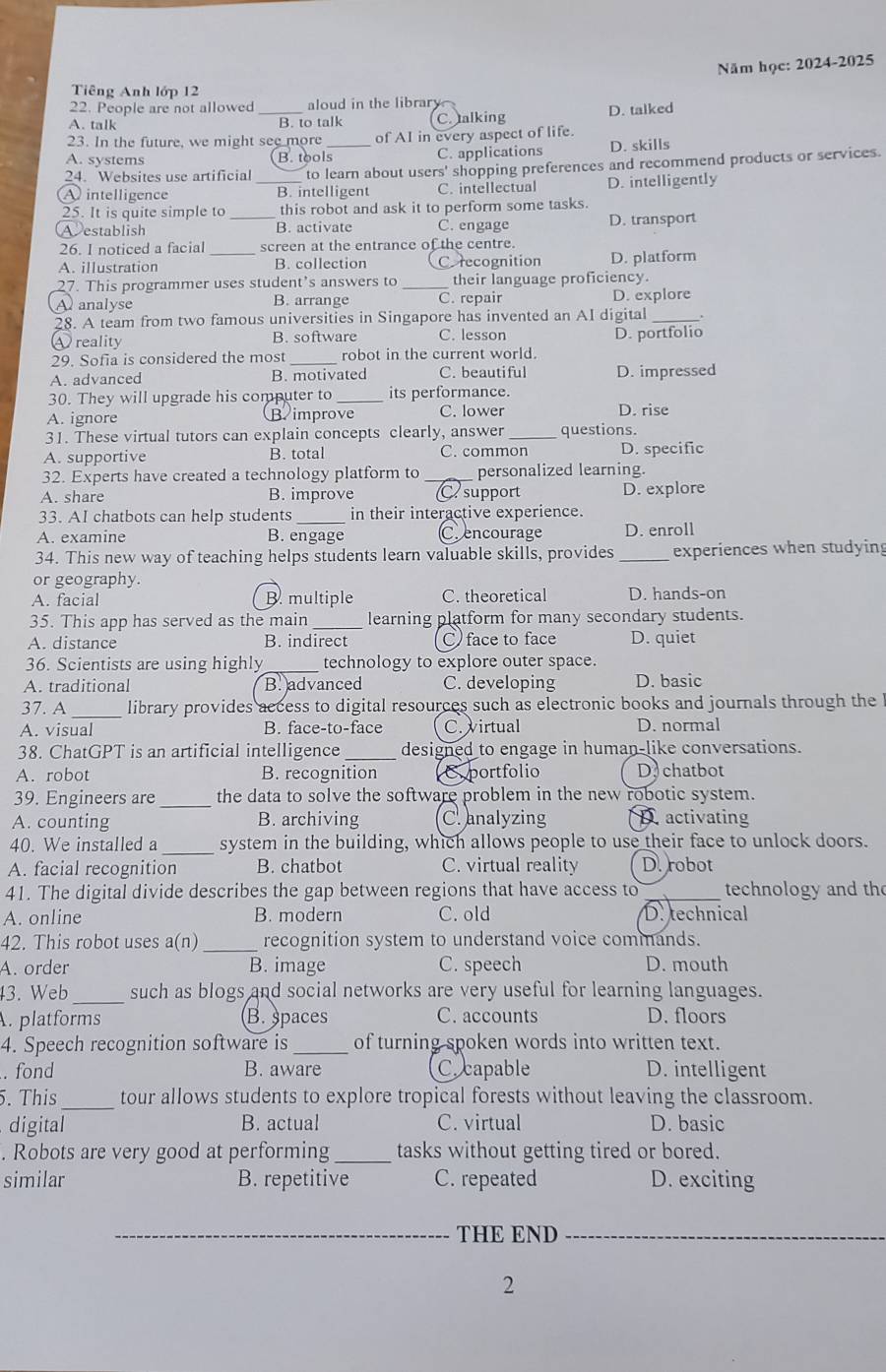 Năm học: 2024-2025
Tiêng Anh lớp 12
22. People are not allowed aloud in the library
A. talk _B. to talk C. talking D. talked
23. In the future, we might see more _of AI in every aspect of life.
A. systems (B. tools C. applications D. skills
24. Websites use artificial to learn about users' shopping preferences and recommend products or services.
A intelligence B. intelligent C. intellectual D. intelligently
25. It is quite simple to this robot and ask it to perform some tasks.
Aestablish _B. activate C. engage D. transport
26. I noticed a facial screen at the entrance of the centre.
A. illustration _B. collection Corecognition D. platform
27. This programmer uses student’s answers to_ their language proficiency.
A analyse B. arrange C. repair D. explore
28. A team from two famous universities in Singapore has invented an AI digital_
④ reality B. software C. lesson D. portfolio
29. Sofia is considered the most _robot in the current world.
A. advanced B. motivated C. beautiful D. impressed
30. They will upgrade his computer to _its performance.
A. ignore B improve C. lower D. rise
31. These virtual tutors can explain concepts clearly, answer _questions.
A. supportive B. total C. common D. specific
32. Experts have created a technology platform to_ personalized learning.
A. share B. improve C support D. explore
33. AI chatbots can help students _in their interactive experience.
A. examine B. engage Crencourage D. enroll
34. This new way of teaching helps students learn valuable skills, provides _experiences when studying
or geography.
A. facial B. multiple C. theoretical D. hands-on
35. This app has served as the main _learning platform for many secondary students.
A. distance B. indirect C) face to face D. quiet
36. Scientists are using highly_ technology to explore outer space.
A. traditional B. advanced C. developing D. basic
37. A _library provides access to digital resources such as electronic books and journals through the
A. visual B. face-to-face C. virtual D. normal
38. ChatGPT is an artificial intelligence _designed to engage in human-like conversations.
A. robot B. recognition Eportfolio D chatbot
39. Engineers are _the data to solve the software problem in the new robotic system.
A. counting B. archiving C. analyzing D. activating
40. We installed a system in the building, which allows people to use their face to unlock doors.
A. facial recognition B. chatbot C. virtual reality D. robot
41. The digital divide describes the gap between regions that have access to_ technology and the
A. online B. modern C. old D. technical
42. This robot uses a(r 1) _recognition system to understand voice commands.
A. order B. image C. speech D. mouth
43. Web _such as blogs and social networks are very useful for learning languages.
. platforms B. spaces C. accounts D. floors
4. Speech recognition software is _of turning spoken words into written text.
. fond B. aware C. capable D. intelligent
5. This_ tour allows students to explore tropical forests without leaving the classroom.
digital B. actual C. virtual D. basic
. Robots are very good at performing_ tasks without getting tired or bored.
similar B. repetitive C. repeated D. exciting
_THE END_
2