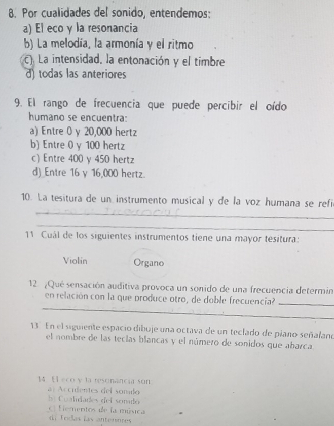 Por cualidades del sonido, entendemos:
a) El eco γ la resonancia
b) La melodía, la armonía y el ritmo
C) La intensidad, la entonación y el timbre
d) todas las anteriores
9. El rango de frecuencia que puede percibir el oído
humano se encuentra:
a) Entre 0 y 20,000 hertz
b) Entre 0 y 100 hertz
c) Entre 400 y 450 hertz
d) Entre 16 γ 16,000 hertz.
_
10. La tesitura de un instrumento musical y de la voz humana se refi
_
11 Cuál de los siguientes instrumentos tiene una mayor tesitura:
Violín Organo
12 ¿Qué sensación auditiva provoca un sonido de una frecuencia determin
_
en relación con la que produce otro, de doble frecuencia?_
13 En el siguiente espacio dibuje una octava de un teclado de piano señalano
el nombre de las teclas blancas y el número de sonidos que abarca.
14 El eco y la resonancia son
a) Accidentes del sonido
b Cualdades del sonidó
c Eementos de la música
de Todas las anteriores