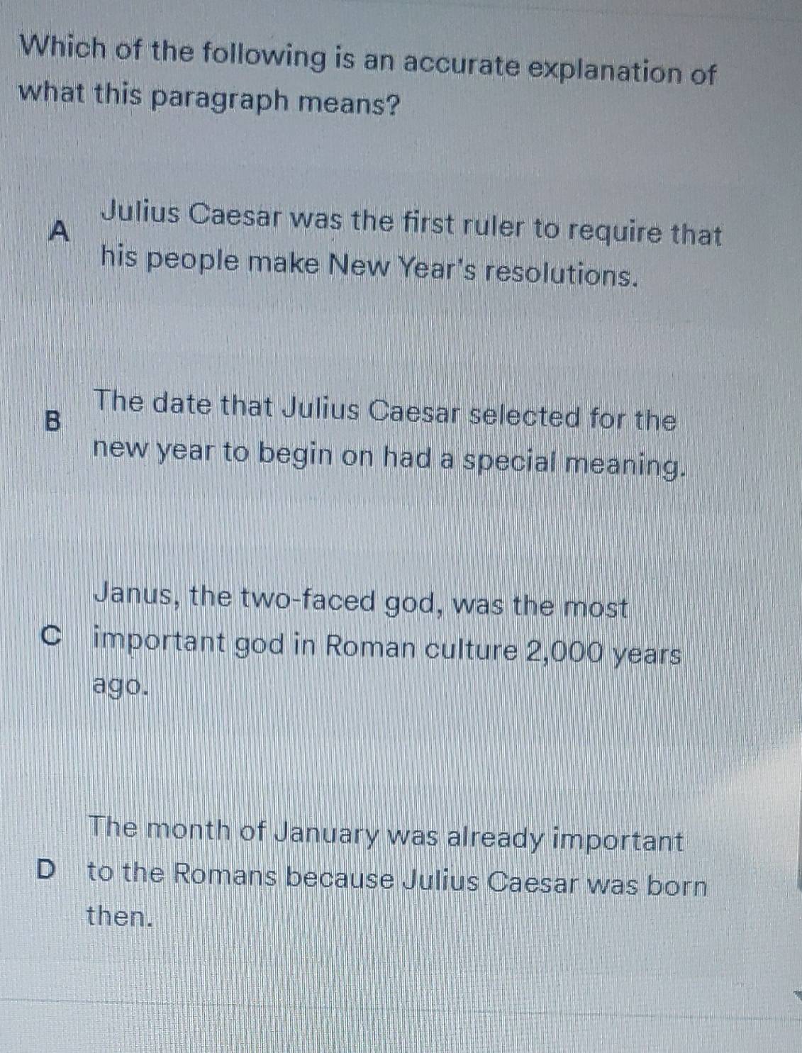 Which of the following is an accurate explanation of
what this paragraph means?
A
Julius Caesar was the first ruler to require that
his people make New Year's resolutions.
B
The date that Julius Caesar selected for the
new year to begin on had a special meaning.
Janus, the two-faced god, was the most
C important god in Roman culture 2,000 years
ago.
The month of January was already important
D to the Romans because Julius Caesar was born
then.