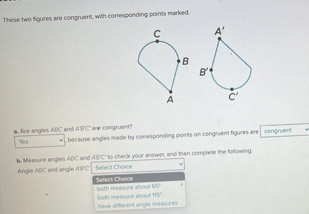 These two figures are congruent, with corresponding points marked.
a. Are angles ABC and A'B'C' are congruent?
Yes , because angles made by corresponding points on congruent figures are congruent
b. Measure angles ABC and A'B’C' to check your answer, and then complete the following.
Angle ABC and angle A'B'C' Select Choice
Select Choice
both measure about 65°
both measure about 115°
have different angle measures