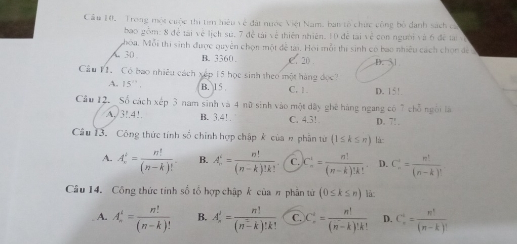 Trong một cuộc thi tìm hiệu về đất nước Việt Nam, ban tổ chức công bố danh sách ca
bao gồm: 8 đề tái về lịch sử. 7Aoverset .= tài về thiên nhiên. 10 để tài về con người và 6 đề tài về
Mhỏa. Mỗi thí sinh được quyền chọn một đễ tài. Hỏi mỗi thí sinh có bao nhiều cách chọn đề a
A30 . B. 3360 . C. 20 . D. 31.
Câu 11. Có bao nhiêu cách xếp 15 học sinh theo một hàng đọc?
A. 15^(15). B. 15 . C. 1. D. 15!.
Câu 12. _Số cách xếp 3 nam sinh và 4 nữ sinh vào một dãy ghê hàng ngang có 7 chỗ ngôi là
A.3!.4!. B. 3.4! . C. 4.3! . D. 7! .
Câu 13. Công thức tính số chỉnh hợp chập k của n phần tử (1≤ k≤ n) là:
A. A_n^(k=frac n!)(n-k)!. B. A_n^(1=frac n!)(n-k)!k! C. C_n^(k=frac n!)(n-k)!k!. D. C_n^(k=frac n!)(n-k)!
Câu 14. Công thức tính số tổ hợp chập k của n phần tử (0≤ k≤ n) là:
A. A_n^(k=frac n!)(n-k)! B. A_n^(1=frac n!)(n^2-k)!k! C. C_n^(k=frac n!)(n-k)!k! D. C_n^(i=frac n!)(n-k)!