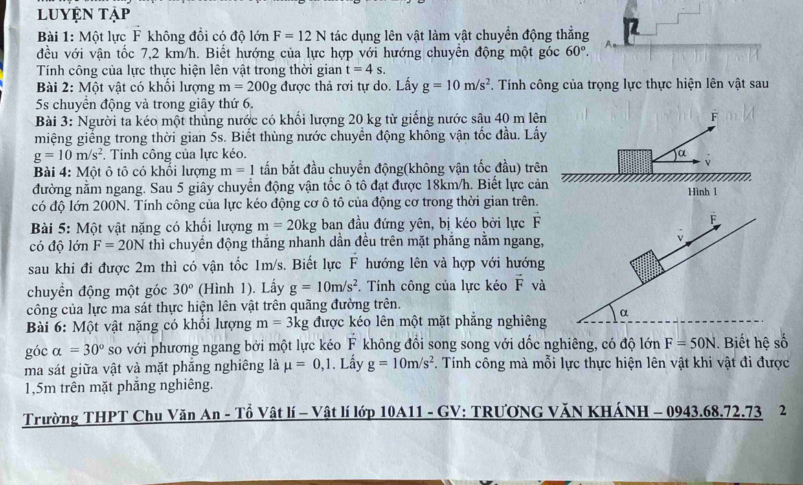 luyện tập
Bài 1: Một lực F không đổi có độ lớn F=12N tác dụng lên vật làm vật chuyển động thắng
đều với vận tốc 7,2 km/h. Biết hướng của lực hợp với hướng chuyền động một góc 60°.
Tính công của lực thực hiện lên vật trong thời gian t=4s.
Bài 2: Một vật có khổi lượng m=200g được thả rơi tự do. Lấy g=10m/s^2. Tính công của trọng lực thực hiện lên vật sau
5s chuyên động và trong giây thứ 6.
Bài 3: Người ta kéo một thùng nước có khối lượng 20 kg từ giếng nước sâu 40 m lên F
miệng giếng trong thời gian 5s. Biết thùng nước chuyển động không vận tốc đầu. Lấy
g=10m/s^2. Tính công của lực kéo. a
Bài 4: Một ô tô có khổi lượng m=1 tấn bắt đầu chuyền động(không vận tốc đầu) trên
đường nằm ngang. Sau 5 giây chuyển động vận tốc ô tô đạt được 18km/h. Biết lực cản
Hình 1
có độ lớn 200N. Tính công của lực kéo động cơ ô tô của động cơ trong thời gian trên.
Bài 5: Một vật nặng có khối lượng m=20kg ban đầu đứng yên, bị kéo bởi lực F
có độ lớn F=20N thì chuyển động thắng nhanh dần đều trên mặt phẳng nằm ngang,
sau khi đi được 2m thì có vận tốc 1m/s. Biết lực F hướng lên và hợp với hướng
chuyển động một góc 30° (Hình 1). Lấy g=10m/s^2. Tính công của lực kéo vector F và
công của lực ma sát thực hiện lên vật trên quãng đường trên.
Bài 6: Một vật nặng có khổi lượng m=3kg được kéo lên một mặt phẳng nghiêng
góc alpha =30° so với phương ngang bởi một lực kéo F không đồi song song với dốc nghiêng, có độ lớn F=50N. Biết hệ số
ma sát giữa vật và mặt phắng nghiêng là mu =0,1. Lấy g=10m/s^2. Tính công mà mỗi lực thực hiện lên vật khi vật đi được
1,5m trên mặt phăng nghiêng.
Trường THPT Chu Văn An - Tổ Vật lí - Vật lí lớp 10A11 - GV: TRƯƠNG VăN KHÁNH - 0943.68.72.73 2