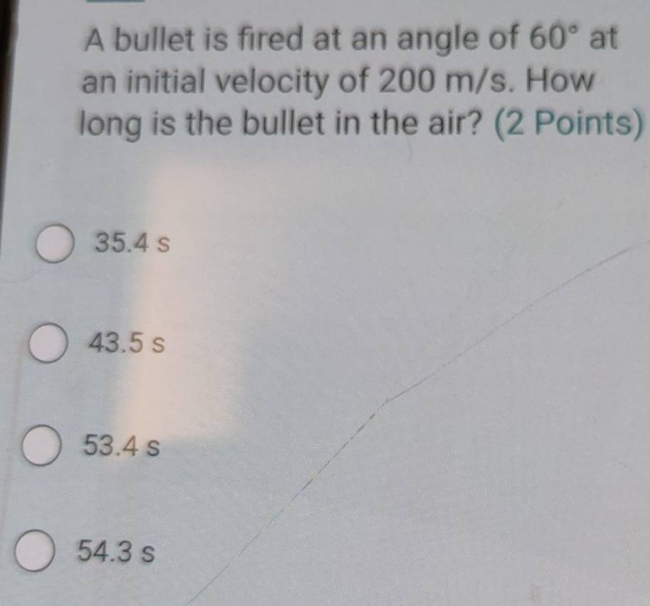 A bullet is fired at an angle of 60° at
an initial velocity of 200 m/s. How
long is the bullet in the air? (2 Points)
35.4 s
43.5 s
53.4 s
54.3 s