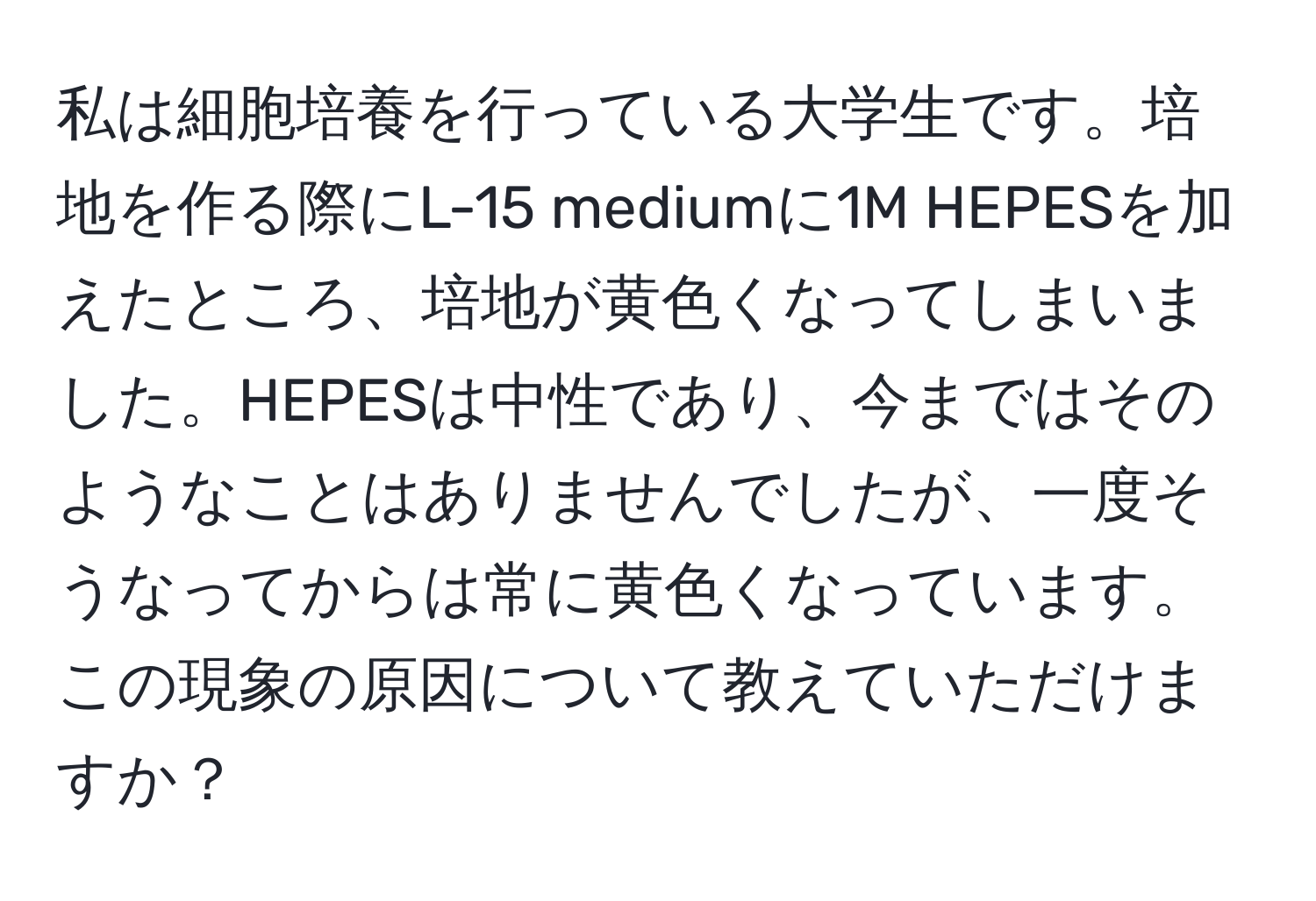 私は細胞培養を行っている大学生です。培地を作る際にL-15 mediumに1M HEPESを加えたところ、培地が黄色くなってしまいました。HEPESは中性であり、今まではそのようなことはありませんでしたが、一度そうなってからは常に黄色くなっています。この現象の原因について教えていただけますか？