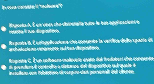 In cosa consiste il 'malware'?
Risposta A. È un virus che disinstalla tutte le tue applicazioni e
resetta il tuo dispositivo.
Risposta B. È un'applicazione che consente la verifica dello spazio di
archiviazione rimanente sul tuo dispositivo.
Risposta C. È un software malevolo usato dai frodatori che consente
di prendere il controllo a distanza del dispositivo sul quale è
installato con l'obiettivo di carpire dati personali del cliente.