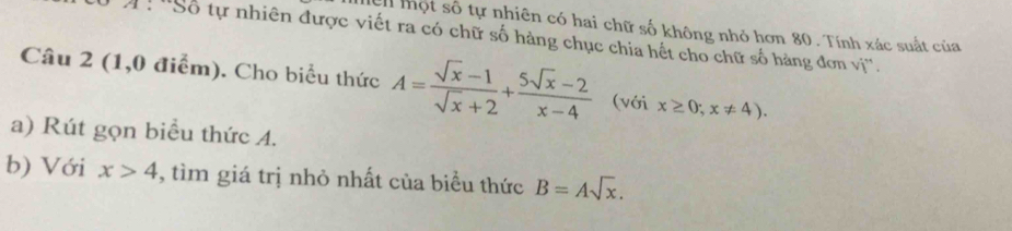 Ch một số tự nhiên có hai chữ số không nhỏ hơn 80. Tính xác suất của 
A: ''Số tự nhiên được viết ra có chữ số hàng chục chia hết cho chữ số hàng đơn vị''. 
Câu 2 (1,0 điểm). Cho biểu thức A= (sqrt(x)-1)/sqrt(x)+2 + (5sqrt(x)-2)/x-4  (với x≥ 0;x!= 4). 
a) Rút gọn biểu thức 4. 
b) Với x>4 , tìm giá trị nhỏ nhất của biểu thức B=Asqrt(x).