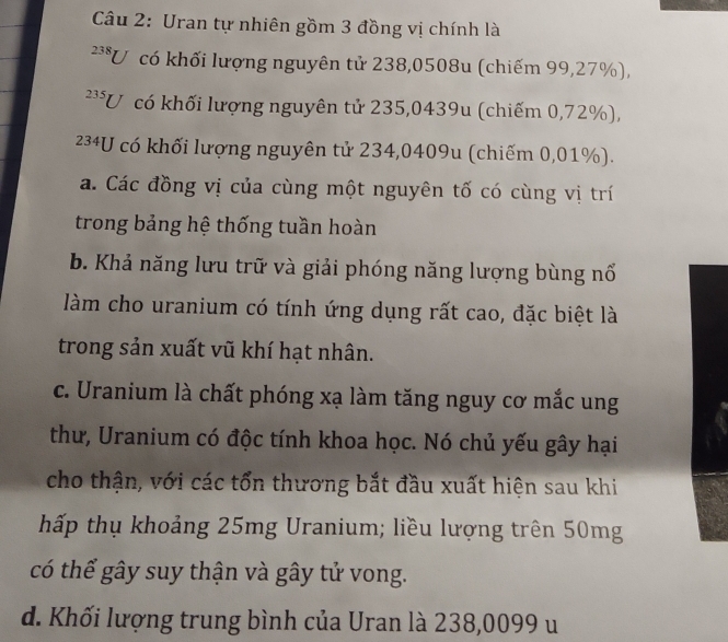 Uran tự nhiên gồm 3 đồng vị chính là
238 U có khối lượng nguyên tử 238,0508u (chiếm 99,27%),
235 U có khối lượng nguyên tử 235,0439u (chiếm 0,72%),
234U có khối lượng nguyên tử 234,0409u (chiếm 0,01%).
a. Các đồng vị của cùng một nguyên tố có cùng vị trí
trong bảng hệ thống tuần hoàn
b. Khả năng lưu trữ và giải phóng năng lượng bùng nổ
làm cho uranium có tính ứng dụng rất cao, đặc biệt là
trong sản xuất vũ khí hạt nhân.
c. Uranium là chất phóng xạ làm tăng nguy cơ mắc ung
thư, Uranium có độc tính khoa học. Nó chủ yếu gây hại
cho thận, với các tổn thương bắt đầu xuất hiện sau khi
hấp thụ khoảng 25mg Uranium; liều lượng trên 50mg
có thể gây suy thận và gây tử vong.
d. Khối lượng trung bình của Uran là 238,0099 u