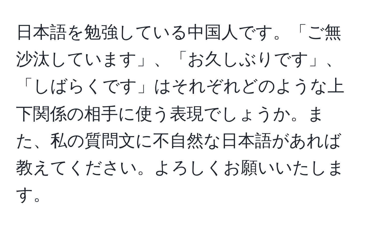 日本語を勉強している中国人です。「ご無沙汰しています」、「お久しぶりです」、「しばらくです」はそれぞれどのような上下関係の相手に使う表現でしょうか。また、私の質問文に不自然な日本語があれば教えてください。よろしくお願いいたします。