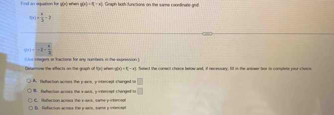 Find an equation for g(x) when g(x)=f(-x). Graph both functions on the same coordinate grid
f(x)= x/3 -2
g(x)=-2- x/3 
(Use integers or fractions for any numbers in the expression.)
Determine the effects on the graph of f(x) when g(x)=f(-x) Select the correct choice below and, if necessary, fill in the answer box to complete your choice
A. Reflection across the y-axis, y-intercept changed to □
B. Reflection across the x-axis, y-intercept changed to □
C. Reflection across the x-axis, same y-intercept
D. Reflection across the y-axis, same y-intercept