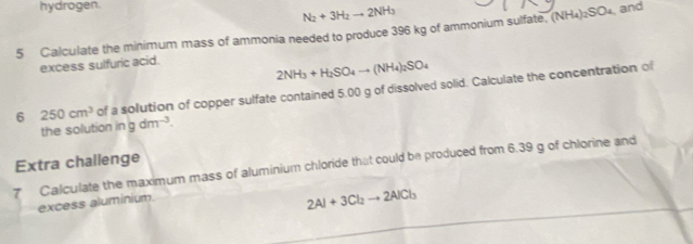 hydrogen.
N_2+3H_2to 2NH_3
5 Calculate the minimum mass of ammonia needed to produce 396 kg of ammonium sulfate. ( (NH_4)_2SO_4 and 
excess sulfuric acid.
2NH_3+H_2SO_4to (NH_4)_2SO_4
6 250cm^3 of a solution of copper sulfate contained 5.00 g of dissolved solid. Calculate the concentration of 
the solution ingdm^(-3). 
Extra challenge 
7 Calculate the maximum mass of aluminium chloride that could be produced from 6.39 g of chlorine and 
excess aluminium.
2Al+3Cl_2to 2AlCl_3