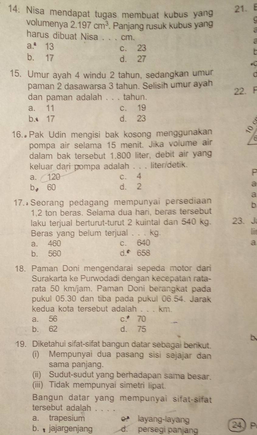 Nisa mendapat tugas membuat kubus yang
21.
volumenya 2.197cm^3. Panjang rusuk kubus yang
harus dibuat Nisa . . . cm.
a.ª 13 c. 23
,.
b. 17 d. 27
15. Umur ayah 4 windu 2 tahun, sedangkan umur a
paman 2 dasawarsa 3 tahun. Selisih umur ayah
dan paman adalah . . . tahun. 22. F
a. 11 c. 19
b. 17 d. 23
i
16. Pak Udin mengisi bak kosong menggunakan
pompa air selama 15 menit. Jika volume air
dalam bak tersebut 1.800 liter, debit air yang
keluar dari pompa adalah . . . liter detik.
a. 120 c. 4
P
b， 60 d. 2 a
a
17. Seorang pedagang mempunyai persediaan
b
1,2 ton beras. Selama dua hari, beras tersebut
laku terjual berturut-turut 2 kuintal dan 540 kg. 23. J
Beras yang belum terjual . . . kg. lit
a. 460 c. 640 a
b. 560 d. 658
18. Paman Doni mengendarai sepeda motor dari
Surakarta ke Purwodadi dengan kecepatan rata-
rata 50 km/jam. Paman Doni berangkat pada
pukul 05.30 dan tiba pada pukul 06.54. Jarak
kedua kota tersebut adalah . . . km.
a. 56 c. 70
b. 62 d. 75
b
19. Diketahui sifat-sifat bangun datar sebagai berikut.
(i) Mempunyai dua pasang sisi sejajar dan
sama panjang.
(ii) Sudut-sudut yang berhadapan sama besar.
(iii) Tidak mempunyai simetri lipat.
Bangun datar yang mempunyai sifat-sifat
tersebut adalah . . . .
a. trapesium o layang-layang
b.  jajargenjang d. persegi panjang
24 P