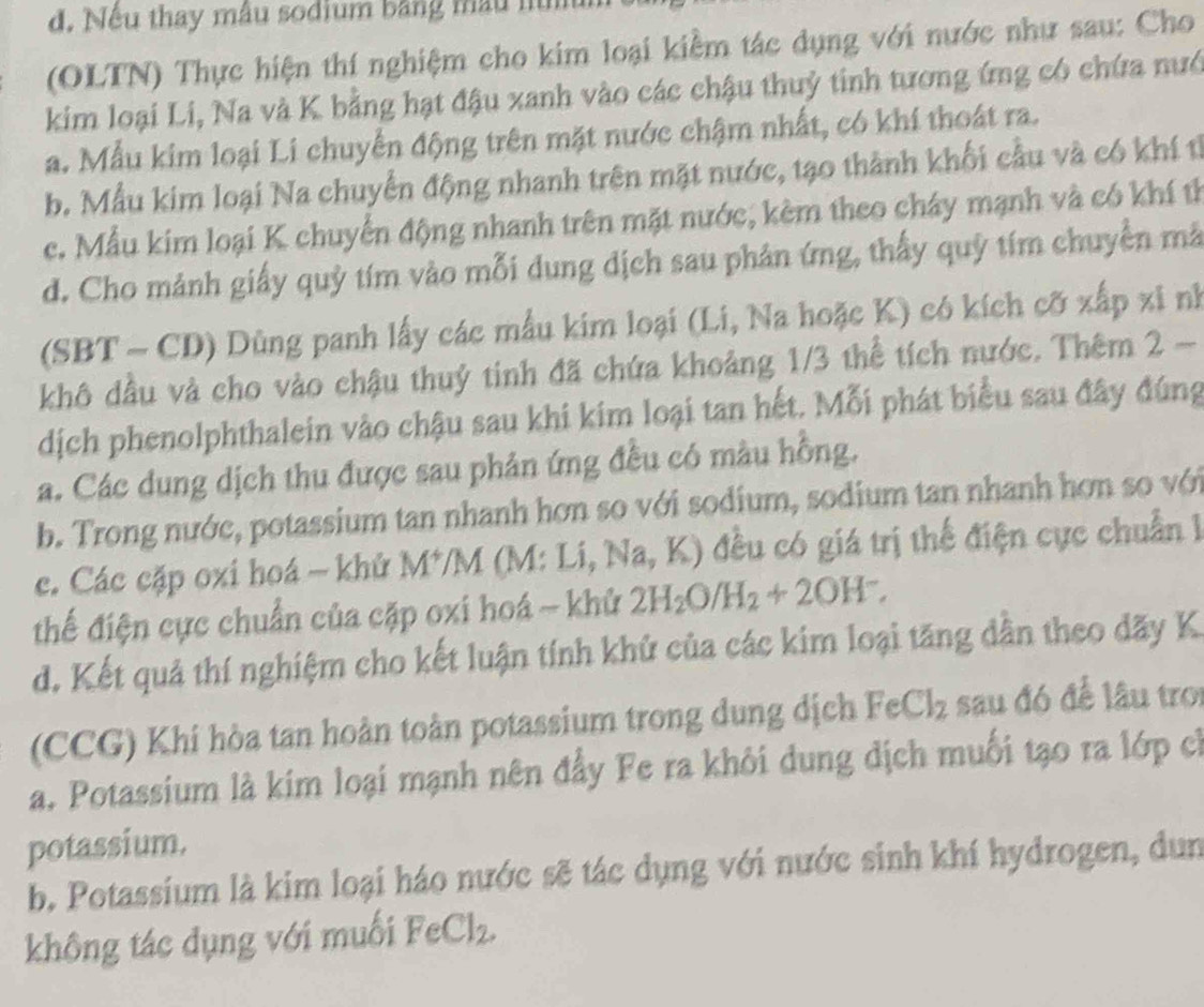 đ. Nếu thay mẫu sodium bằng mẫu nìh
(OLTN) Thực hiện thí nghiệm cho kim loại kiềm tác dụng với nước như sau: Cho
kim loại Li, Na và K bằng hạt đậu xanh vào các chậu thuỷ tinh tương ứng có chứa nướ
a. Mẫu kim loại Li chuyển động trên mặt nước chậm nhất, có khí thoát ra.
b. Mẫu kim loại Na chuyển động nhanh trên mặt nước, tạo thành khối cầu và có khí tỉ
c. Mẫu kim loại K chuyển động nhanh trên mặt nước, kèm theo cháy mạnh và có khí tỉ
d. Cho mảnh giấy quỷ tím vào mỗi dung dịch sau phản ứng, thấy quỳ tím chuyển mã
(SBT - CD) Dùng panh lấy các mẫu kim loại (Li, Na hoặc K) có kích cỡ xấp xỉ nh
khô dầu và cho vào chậu thuỷ tinh đã chứa khoảng 1/3 thể tích nước. Thêm 2 -
dịch phenolphthalein vào chậu sau khi kim loại tan hết. Mỗi phát biểu sau đây đúng
a. Các dung dịch thu được sau phản ứng đều có màu hồng.
b. Trong nước, potassium tan nhanh hơn so với sodium, sodium tan nhanh hơn so với
c. Các cặp oxi hoá - khử lv 1*/M (M: Li, Na, K) đều có giá trị thể điện cực chuẩn 
thể điện cực chuẩn của cặp oxi hoá ~ khử 2H_2O/H_2+2OH^-,
d. Kết quả thí nghiệm cho kết luận tính khử của các kim loại tăng dân theo dãy K
(CCG) Khi hòa tan hoàn toàn potassium trong dung dịch F · Cl_2 sau đó để lâu tro
a. Potassium là kim loại mạnh nên đẩy Fe ra khôi dung dịch muối tạo ra lớp ch
potassium.
b. Potassium là kim loại háo nước sẽ tác dụng với nước sinh khí hydrogen, dun
không tác dụng với muối FeCl_2.