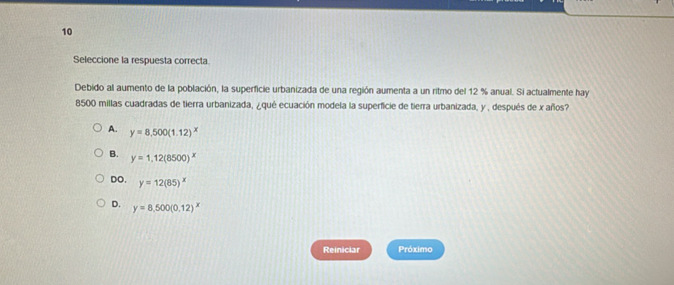 Seleccione la respuesta correcta.
Debido al aumento de la población, la superficie urbanizada de una región aumenta a un ritmo del 12 % anual. Si actualmente hay
8500 millas cuadradas de tierra urbanizada, ¿qué ecuación modela la superficie de tierra urbanizada, y , después de x años?
A. y=8,500(1.12)^x
B. y=1,12(8500)^x
DO. y=12(85)^x
D. y=8,500(0.12)^x
Reiniciar Próximo