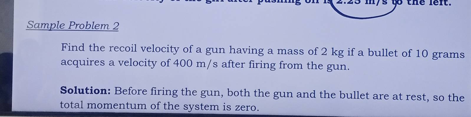 mys to the left. 
Sample Problem 2 
Find the recoil velocity of a gun having a mass of 2 kg if a bullet of 10 grams
acquires a velocity of 400 m/s after firing from the gun. 
Solution: Before firing the gun, both the gun and the bullet are at rest, so the 
total momentum of the system is zero.