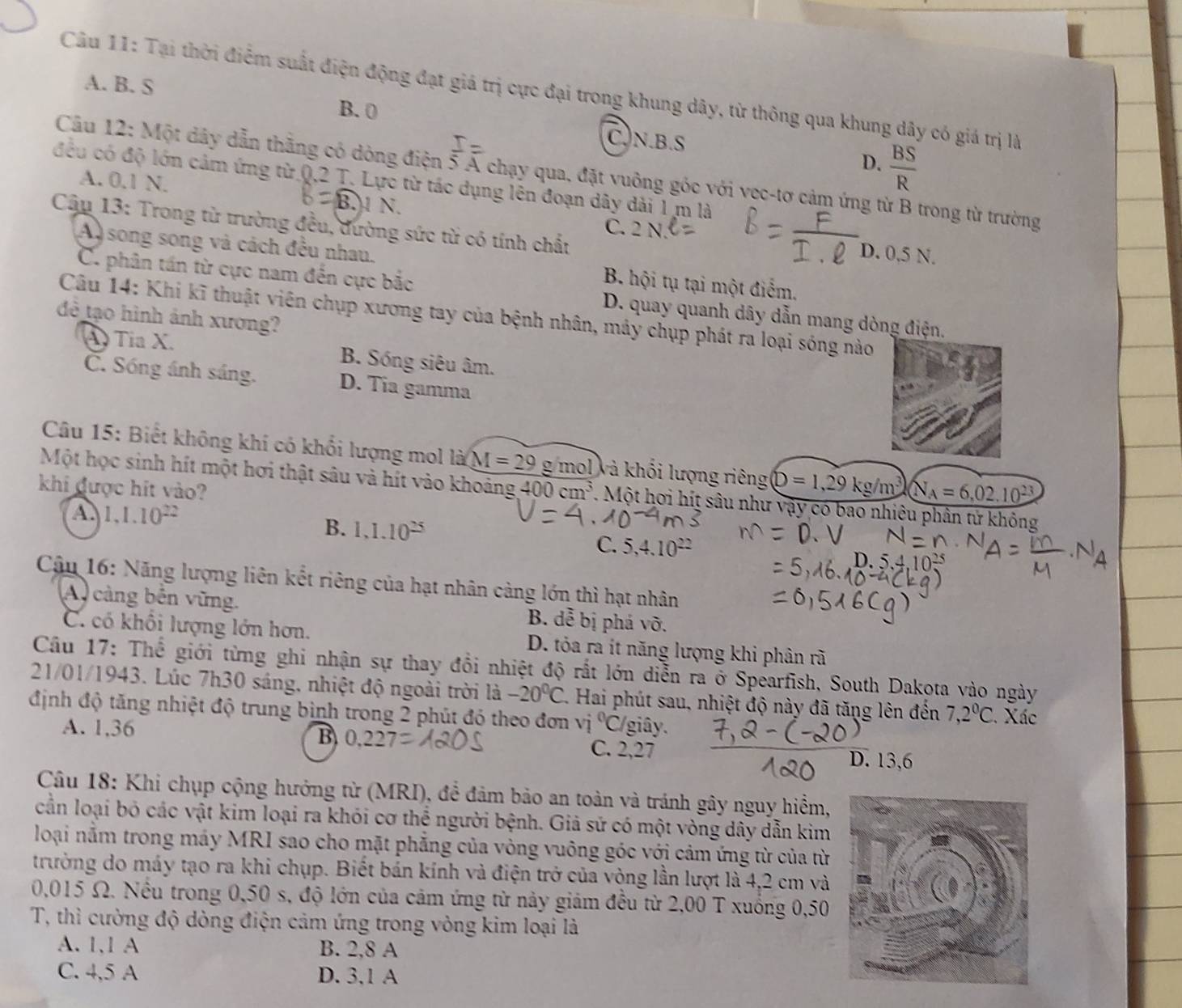 A. B. S
Câu 11: Tại thời điểm suất điện động đạt giá trị cực đại trong khung dây, từ thông qua khung dây có giá trị là
B. 0
C.N.B.S
D.  BS/R 
Cầu 12: Một dây dẫn thẳng có dòng điện 5 Á chạy qua, đặt vuông góc với vec-tơ cảm ứng từ B trong từ trường
đều có độ lớn cảm ứng từ Q,2 T. Lực từ tác dụng lên đoạn dây dài 1 m là
A. 0.1 N. BM X C. 2N
Cậu 13: Trong từ trường đều, đường sức từ có tính chất
D. 0,5 N.
A song song và cách đều nhau. B. hội tụ tại một điểm.
C. phân tấn từ cực nam đến cực bắc D. quay quanh dây dẫn mang dòng điện.
Câu 14: Khi kĩ thuật viên chụp xương tay của bệnh nhân, máy chụp phát ra loại sóng nào
đề tạo hình ảnh xương?
Tỉa X. B. Sóng siêu âm.
C. Sóng ánh sáng. D. Tia gamma
Câu 15: Biết không khí có khổi lượng mol là M=29 g mol và khối lượng riêng D=1,29kg/m^3
Một học sinh hít một hơi thật sâu và hít vào khoảng
khi được hit vào? 400cm^3. Một hơi hít sâu như vậy có bao nhiêu phân tử không
A. 1,1.10^(22)
B. 1,1.10^(25) C. 5,4.10^(22)
Câu 16: Năng lượng liên kết riêng của hạt nhân cảng lớn thì hạt nhân
A cảng bên vững. B. dễ bị phá vỡ.
C. có khổi lượng lớn hơn. D. tỏa ra ít năng lượng khi phân rã
Câu 17: Thể giới từng ghi nhận sự thay đồi nhiệt độ rất lớn diễn ra ở Spearfish, South Dakota vào ngày
21/01/1943. Lúc 7h30 sáng, nhiệt độ ngoài trời là -20°C 1. Hai phút sau, nhiệt độ này đã tăng lên đến 7,2°C '. Xác
định độ tăng nhiệt độ trung bình trong 2 phút đó theo đơn vị ^circ C /giây.
B 0.22
A. 1,36 C. 2,27 D. 13,6
Câu 18: Khi chụp cộng hưởng từ (MRI), để đảm bảo an toàn và tránh gây nguy hiểm,
cần loại bỏ các vật kim loại ra khói cơ thể người bệnh. Giả sứ có một vòng dây dẫn kim
loại nằm trong máy MRI sao cho mặt phẳng của vòng vuông góc với cảm ứng từ của từ
trường do máy tạo ra khi chụp. Biết bán kính và điện trở của vòng lần lượt là 4,2 cm và
0,015 Ω. Nều trong 0,50 s, độ lớn của cảm ứng từ này giám đều từ 2,00 T xuống 0,50
T, thì cường độ dòng điện cảm ứng trong vòng kim loại là
A. 1,1 A B. 2,8 A
C. 4,5 A D. 3,1 A