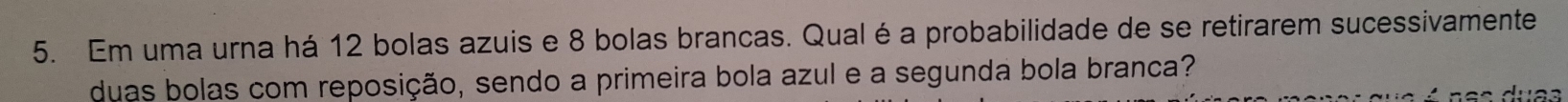 Em uma urna há 12 bolas azuis e 8 bolas brancas. Qual é a probabilidade de se retirarem sucessivamente 
duas bolas com reposição, sendo a primeira bola azul e a segunda bola branca?