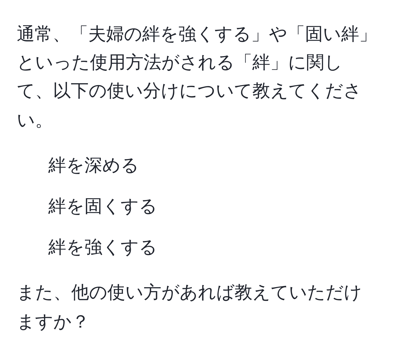 通常、「夫婦の絆を強くする」や「固い絆」といった使用方法がされる「絆」に関して、以下の使い分けについて教えてください。  
- 絆を深める  
- 絆を固くする  
- 絆を強くする  

また、他の使い方があれば教えていただけますか？