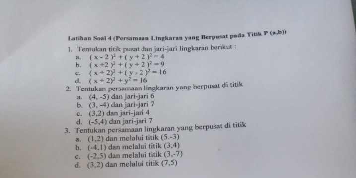 Latihan Soal 4 (Persamaan Lingkaran yang Berpusat pada Titik P(a,b))
1. Tentukan titik pusat dan jari-jari lingkaran berikut :
a. (x-2)^2+(y+2)^2=4
b. (x+2)^2+(y+2)^2=9
c. (x+2)^2+(y-2)^2=16
d. (x+2)^2+y^2=16
2. Tentukan persamaan lingkaran yang berpusat di titik
a. (4,-5) dan jari-jari 6
b. (3,-4) dan jari-jari 7
c. (3,2) dan jari-jari 4
d. (-5,4) dan jari-jari 7
3. Tentukan persamaan lingkaran yang berpusat di titik
a. (1,2) dan melalui titik (5.-3)
b. (-4,1) dan melalui titik (3,4)
c. (-2,5) dan melalui titik (3,-7)
d. (3,2) dan melalui titik (7,5)