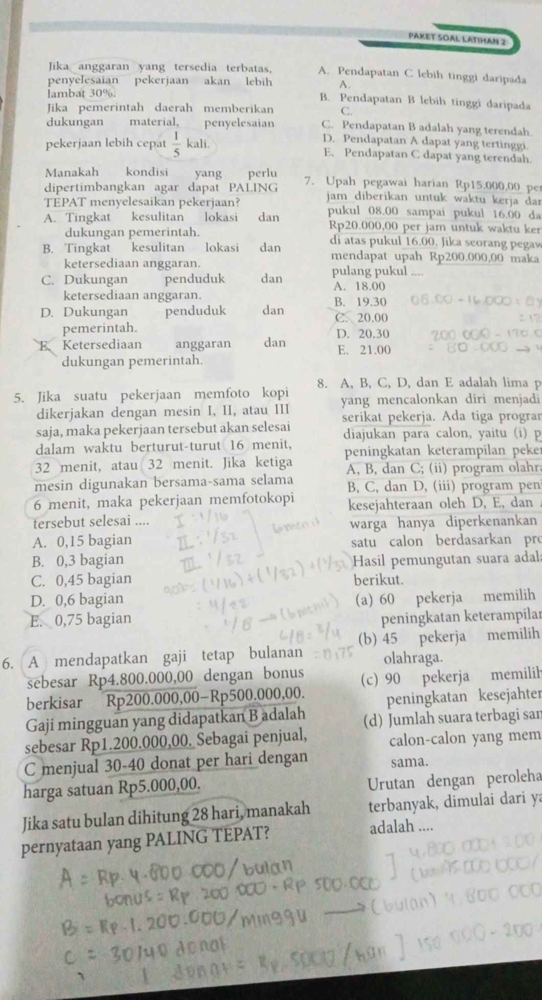 PAKET SOAL LATIHAN 2
Jika anggaran yang tersedia terbatas, A. Pendapatan C lebih tinggi daripada
penyelesaian pekerjaan akan lebih
A.
lambat 30%.
B. Pendapatan B lebih tinggi daripada
Jika pemerintah daerah memberikan
C.
dukungan material, penyelesaian C. Pendapatan B adalah yang terendah
D. Pendapatan A dapat yang tertinggi.
pekerjaan lebih cepat  1/5  kali. E. Pendapatan C dapat yang terendah.
Manakah kondisi yang perlu 7. Upah pegawai harian Rp15.000,00 pe
dipertimbangkan agar dapat PALING jam diberikan untuk waktu kerja dar
TEPAT menyelesaikan pekerjaan?
A. Tingkat kesulitan lokasi dan pukul 08.00 sampai pukul 16.00 da
Rp20.000,00 per jam untuk waktu ker
dukungan pemerintah. di atas pukul 16.00. Jika seorang pegaw
B. Tingkat kesulitan lokasi dan mendapat upah Rp200.000,00 maka
ketersediaan anggaran.
C. Dukungan penduduk dan pulang pukul .
A. 18.00
ketersediaan anggaran.
B. 19.30
D. Dukungan penduduk dan C. 20.00
pemerintah. D. 20.30
E. Ketersediaan anggaran dan E. 21.00
dukungan pemerintah.
8. A, B, C, D, dan E adalah lima p
5. Jika suatu pekerjaan memfoto kopi yang mencalonkan diri menjadi
dikerjakan dengan mesin I, II, atau III serikat pekerja. Ada tiga progran
saja, maka pekerjaan tersebut akan selesai diajukan para calon, yaitu (i) p
dalam waktu berturut-turut 16 menit,
peningkatan keterampilan peker
32 menit, atau 32 menit. Jika ketiga
A, B, dan C; (ii) program olahra
mesin digunakan bersama-sama selama B, C, dan D, (iii) program pen
6 menit, maka pekerjaan memfotokopi kesejahteraan oleh D, E, dan
tersebut selesai ....
warga hanya diperkenankan
A. 0,15 bagian satu calon berdasarkan pro
B. 0,3 bagian Hasil pemungutan suara adala
C. 0,45 bagian berikut.
D. 0,6 bagian (a) 60 pekerja memilih
E. 0,75 bagian peningkatan keterampilar
(b) 45 pekerja memilih
6. A mendapatkan gaji tetap bulanan olahraga.
sebesar Rp4.800.000,00 dengan bonus
(c) 90 pekerja memilih
berkisar Rp200.000,00-Rp500.000,00.
peningkatan kesejahter
Gaji mingguan yang didapatkan Badalah
(d) Jumlah suara terbagi sar
sebesar Rp1.200.000,00. Sebagai penjual,
calon-calon yang mem
C menjual 30-40 donat per hari dengan
sama.
harga satuan Rp5.000,00.
Urutan dengan peroleha
Jika satu bulan dihitung 28 hari, manakah terbanyak, dimulai dari ya
pernyataan yang PALING TEPAT?
adalah ....