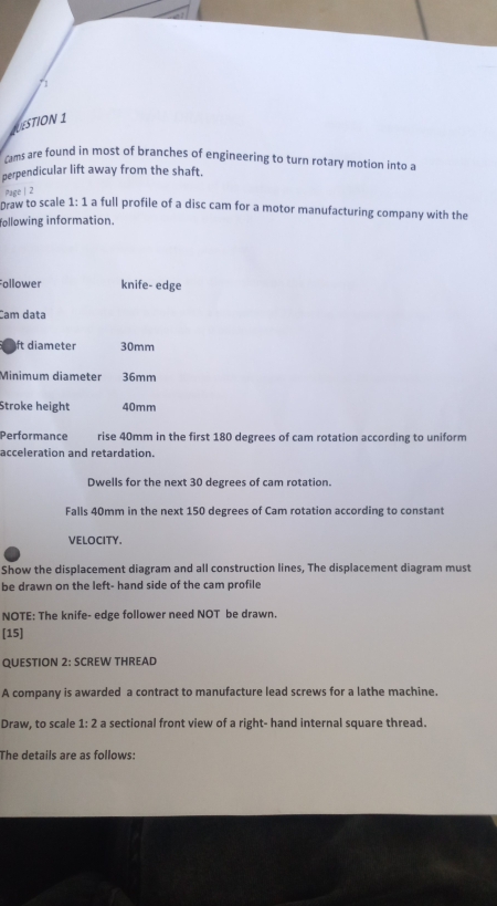 LUESTION 1 
Cams are found in most of branches of engineering to turn rotary motion into a 
perpendicular lift away from the shaft. 
Page | 2 
praw to scale 1: 1 a full profile of a disc cam for a motor manufacturing company with the 
following information. 
Follower knife- edge 
Cam data 
ft diameter 30mm
Minimum diameter 36mm
Stroke height 40mm
Performance rise 40mm in the first 180 degrees of cam rotation according to uniform 
acceleration and retardation. 
Dwells for the next 30 degrees of cam rotation. 
Falls 40mm in the next 150 degrees of Cam rotation according to constant 
VELOCITY. 
Show the displacement diagram and all construction lines, The displacement diagram must 
be drawn on the left- hand side of the cam profile 
NOTE: The knife- edge follower need NOT be drawn. 
[15] 
QUESTION 2: SCREW THREAD 
A company is awarded a contract to manufacture lead screws for a lathe machine. 
Draw, to scale 1:2 a sectional front view of a right- hand internal square thread. 
The details are as follows: