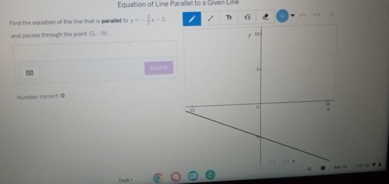 Equation of Line Parallel to a Given Line
Tr
Find the equation of the line that is parallel to y=- 2/5 x-5 sqrt(± )
and passes through the point (5,-9).
Submit 
Number correct: 0
4 1:02 US
Desk 1